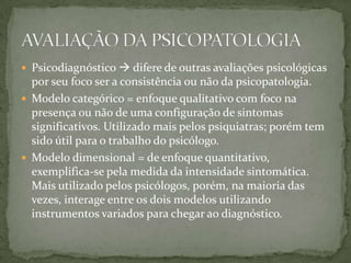  Psicodiagnóstico  difere de outras avaliações psicológicas
  por seu foco ser a consistência ou não da psicopatologia.
 Modelo categórico = enfoque qualitativo com foco na
  presença ou não de uma configuração de sintomas
  significativos. Utilizado mais pelos psiquiatras; porém tem
  sido útil para o trabalho do psicólogo.
 Modelo dimensional = de enfoque quantitativo,
  exemplifica-se pela medida da intensidade sintomática.
  Mais utilizado pelos psicólogos, porém, na maioria das
  vezes, interage entre os dois modelos utilizando
  instrumentos variados para chegar ao diagnóstico.
 
