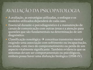  A avaliação, as estratégias utilizadas, o enfoque e os
  modelos utilizados dependerá de cada caso.
 Essencial durante o psicodiagnóstico é a manutenção de
  canais de comunicação com outras áreas e a atenção para
  questões que são fundamentais na determinação de um
  diagnóstico.
 Classificação nosológica  conceitua transtorno mental
  exigindo uma associação com sofrimento ou incapacitação,
  ou ainda, com risco de comprometimento ou perda de um
  aspecto vitalmente significante. Também evidencia que os
  sintomas devam ser comportamentais ou psicológicos,
  embora possa haver uma disfunção biológica (DSM-IV).
 