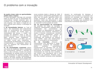 O problema com a inovação


As quatro áreas onde as oportunidades          novos produtos desde a década de 1980. O           pioneiro na combinação de shampoo e
podem estar à espera                           iogurte Activia, refrigerantes gaseificados com    amaciador num só produto, e os pretzels com
A nossa abordagem interroga com precisão       baixo teor de açúcar, aperitivos feitos com        cobertura de chocolate, que oferecem uma
todas as áreas em que as necessidades dos      cereais saudáveis e fritos em óleos mais           experiência gustativa doce e salgada, são
consumidores tenham potencial para se          saudáveis: todos eles demonstram o apelo           exemplos de inovações que resultaram num
cruzarem com os objetivos estratégicos de      dos produtos que prometem melhorar a saúde         crescimento incremental significativo.
uma empresa. Isso ajuda à criação de um        ou responder a preocupações de saúde.
plano definido para conduzir a estratégia de   III. As oportunidades de convergência
inovação.                                      são possíveis em todos os mercados e
I. As necessidades básicas, ou “cost of        categorias, representando respostas ideais às
entry”, são importantes para praticamente      necessidades      dos     consumidores      que
todos os consumidores em praticamente          transcendem as capacidades de resposta de
todas as ocasiões. Em muitos casos, as         um produto único existente. Televisores com
necessidades são óbvias; o insight vital       acesso à Internet, smartphones, cosméticos
consiste em identificar como é que um          que incorporam hidratantes, snacks que
portefólio de clientes e o resto do mercado    servem de substituto de refeição e a
agem      perante    estas   expetativas.  A   combinação dos benefícios da vassoura e
introdução de menus a um dólar, que teve       mopa Swiffer: todos eles testemunham o             1. Necessidades     2. Necessidades
um papel crucial para impulsionar o            poder da convergência de necessidades.             básicas             ocasionais
ressurgimento da McDonalds, é um exemplo,      IV.     As     inovações       oferecem      aos
correspondendo à necessidade básica de         consumidores uma alternativa à opção de
valor na categoria dos Restaurantes de         compromisso resultante das limitações da
Serviço Rápido.                                oferta        existente,         potencialmente
II. As necessidades ocasionais abrem           transformando os mercados com um forte
uma porta às exigências ideais e projetadas    potencial de resultados para o crescimento
dos consumidores. Definem o mercado do         incremental. As inovações oferecem grandes
futuro, e não o de hoje, e existe uma grande   recompensas em troca de risco acrescido, o         3. Convergência     4. Inovação
probabilidade de elevada procura por parte     que confere uma importância vital à visão
dos consumidores de qualquer produto que       precisa do seu potencial. Produtos como o
consiga responder a estas necessidades. A      Pert Plus, também conhecido como Wash&Go,
saúde é um forte exemplo de necessidade        pioneiro
ocasional que tem criado oportunidades para
novos produtos dsede

                                                                                                       Innovation & Product Development


                                                                                                                                          10
 