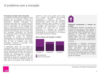 O problema com a inovação


Precisamos de falar sobre inovação              substituir e como esse padrão pode mudar
O verdadeiro problema da inovação é que as      com o tempo. Os modelos de inovação
técnicas que as empresas adotam para            convencionais       também      centram      o
identificar as necessidades de consumo e        investimento no back-end do processo,
desenvolver      soluções  adequadas     não    desenvolvendo ideias mas não prestando
evoluíram para lidar com o mundo atual de       atenção suficiente para conceber as ideias
mercados saturados e de múltiplas escolhas      certas para o desenvolvimento; e ao entregar     Potencial incremental e volume de
para o consumidor. Já foi verdade que           a inovação, em outsourcing, a empresas           vendas
qualquer ideia suficientemente grande teria     diferentes para cada fase da inovação,           O pressuposto standard da pesquisa de
fortes possibilidades de aumentar as receitas   divorcia-se   a    inovação   da   estratégia,   mercado de que „maior é melhor‟ ignora a
gerais de uma empresa; que uma ideia, uma       sacrificando-se o conhecimento existente e       ameaça da canibalização, que destrói o
vez concebida, enfrentaria um caminho           condenando-se as empresas a um processo          valor podendo limitar consideravelmente o
descomplicado, desde o desenvolvimento até      de inovação ineficiente e pesado.                potencial de crescimento de muitos
ao lançamento; e que uma estimativa                                                              lançamentos. Com uma compreensão
aproximada do número de potenciais              Maior volume nem sempre é melhor                 precisa deste risco de canibalização,
compradores ou utilizadores seria suficiente                                                     transferimos o foco para o crescimento
para decisões de investimento informadas.                                                        incremental que um novo produto traz à
Isso já não é verdade, mas muita                                                                 empresa.
abordagem standard à inovação ainda                                                              Compreender o potencial incremental
assume esses pressupostos.                                                                       precocemente no processo de inovação
A abordagem atual não se dirige ao                                                               oferece uma melhor forma de separar
verdadeiro significado de crescimento nos                                                        ideias   vencedoras     das   perdedoras,
mercados de hoje, centrando-se no volume e                                                       assegurando que o crescimento advém
não no potencial incremental. Ela confia em                                                      dos concorrentes ou de novos clientes, e
médias aproximadas no que diz respeito à         Produto 1       Produto 2      Produto 3        não por via da canibalização dos produtos
previsão do comportamento humano e,                                                              ou serviços que a empresa e/ou a marca
consequentemente, falha na precisão de            Canibalização                                  já tem no mercado.
estimação do potencial incremental de uma         Volume incremental
ideia, que só pode ser projetado quando se
sabe quem irá comprar, que compras irá
que


                                                                                                      Innovation & Product Development


                                                                                                                                             4
 