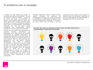 O problema com a inovação


A análise da TNS mostra que avaliar os           A análise tradicional “share of wallet” oferece   incluída nas fases iniciais vitais, quando as
conceitos de potencial incremental – em vez      alguma      indicação    do     potencial    de   decisões-chave são tomadas e segundo as
de estimar o total de vendas – resulta 40        canibalização, mas não com o grau de precisão     quais as ideias devem ser desenvolvidas. A
por cento das vezes, em empresas que             (e consequente credibilidade) necessário para     abordagem da TNS muda tudo isso.
tomem uma decisão diferente sobre que            orientar as decisões de inovação. É, em parte,
ideias desenvolver. Imagine quantos iPads,       por esse motivo que ela tende a não ser
Red Bulls e Innocent Smoothies poderiam          incluída
estar entre as oportunidades incrementais
rejeitadas em prol de ideias menos
inovadoras      que     prometessem    vendas
                                                  Em 40% dos casos as empresas teriam tomado decisões diferentes se
elevadas ao custo de produtos existentes.
                                                  considerassem o potencial incremental
A partir de uma análise do lançamento de
produtos      recentes,     observámos    que
acrescentar uma visão precisa do potencial
incremental às medidas tradicionais de
simples potencial total nos dá mais poder de
previsão em termos do sucesso final de um
novo produto. Este é o caso particular dos
lançamentos que não geram volumes
estrondosos      mas      onde   o   potencial
incremental é a chave para o sucesso. Então
por que é que não há mais empresas a
solicitar uma visão incremental precoce no
processo de inovação? Parte da resposta
reside     no     facto    de    as   técnicas
tradicionalmente usadas na seleção de
conceitos e outras áreas do processo de
inovação simplesmente não serem muito
boas para prever eficazmente o volume
incremental.




                                                                                                         Innovation & Product Development


                                                                                                                                                   6
 