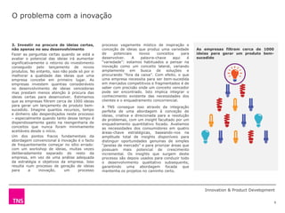 O problema com a inovação


3. Investir na procura de ideias certas,        processo vagamente místico de inspiração e
não apenas no seu desenvolvimento               conceção de ideias que produz uma variedade        As empresas filtram cerca de 1000
Fazer as perguntas certas quando se está a      de     potenciais   novos     conceitos     para   ideias para gerar um produto bem-
avaliar o potencial das ideias irá aumentar     desenvolver.     A   palavra-chave     aqui    é   sucedido
significativamente o retorno do investimento    “variedade”: estamos habituados a pensar na
conseguido pelo lançamento de novos             inovação como um conceito lateral, variando
produtos. No entanto, isso não pode só por si   amplamente      em   busca   de    soluções    e
melhorar a qualidade das ideias que uma         procurando “fora da caixa”. Com efeito, o que
empresa concebe em primeiro lugar. As           uma empresa necessita para ser bem-sucedida
empresas investem quantias consideráveis        em mercados competitivos e fragmentados é de
no desenvolvimento de ideias vencedoras         saber com precisão onde um conceito vencedor
mas prestam menos atenção à procura das         pode ser encontrado. Isto implica integrar o
ideias certas para desenvolver. Estimamos       conhecimento existente das necessidades dos
que as empresas filtrem cerca de 1000 ideias    clientes e o enquadramento concorrencial.
para gerar um lançamento de produto bem-        A TNS consegue isso através da integração
sucedido. Imagine quantos recursos, tempo       perfeita de uma abordagem à conceção de
e dinheiro são desperdiçados neste processo     ideias, criativa e direcionada para a resolução
– especialmente quando tanto desse tempo é      de problemas, com um insight facultado por um
dispendiosamente gasto na reengenharia de       enquadramento quantitativo focado. Avaliamos
conceitos que nunca foram minimamente           as necessidades dos consumidores em quatro
aceitáveis desde o início.                      áreas-chave estratégicas, baseando-nos na
Um dos pontos fracos fundamentais da            amplitude total de insights disponíveis para
abordagem convencional à inovação é o facto     distinguir oportunidades genuínas de simples
de frequentemente começar no sítio errado:      “janelas de mercado” e para priorizar áreas que
com um workshop de ideias, muitas vezes         possuam mais potencial de crescimento
deliberadamente separado do resto da            incremental. Os insights que surgem deste
empresa, em vez de uma análise adequada         processo são depois usados para conduzir todo
da estratégia e objetivos da empresa. Isso      o desenvolvimento qualitativo subsequente,
resulta num processo de geração de ideias       garantindo uma abordagem focada que
para      a    inovação,     um     processo    mantenha os projetos no caminho certo.
vagamenteprocesso



                                                                                                      Innovation & Product Development


                                                                                                                                       9
 