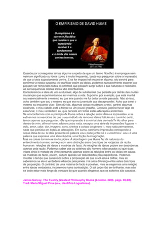 Quando por conseguinte temos alguma suspeita de que um termo filosófico é empregue sem
nenhum significado ou ideia (como é muito frequente), basta-nos perguntar sobre a impressão
de que a ideia supostamente deriva. E se for impossível encontrar alguma, isto servirá para
confirmar a nossa suspeita. Ao clarificar assim as ideias, podemos razoavelmente esperar que
possam ser removidos todos os conflitos que possam surgir sobre a sua natureza e realidade.
As consequências destas linhas são estonteantes.
Consideremos a ideia de um eu durável, algo de substancial que persiste por detrás das muitas
mudanças que experimentamos ao vivermos a vida. Suponho, por exemplo, que esta manhã
sou essencialmente o mesmo eu que era quando me fui deitar a noite passada. Não só isso,
acho também que sou o mesmo eu que era na juventude que desaproveitei. Acho que serei o
mesmo eu enquanto viver. Sem dúvida, algumas coisas mudaram: cresci, ganhei algumas
cicatrizes, o meu cabelo está a tornar-se um pouco grisalho. Contudo, parece haver algo de
essencial, o meu verdadeiro eu, que persiste em todas estas alterações acidentais.
Se concordarmos com o princípio de Hume sobre a relação entre ideias e impressões, e se
estivermos convencidos de que o seu método de remover ideias fictícias é o caminho certo,
temos apenas que perguntar: «De que impressão é a minha ideia derivada?» Ao olhar para
dentro de mim, afirma Hume, não encontro nada, excepto uma série de impressões fugazes –
ódio, amor, calor, dor, imagens, sons, cheiros e coisas do género –, mas nada permanente,
nada que persista em todas as alterações. Em suma, nenhuma impressão corresponde à
nossa ideia de eu. A ideia presente na palavra «eu» pode juntar-se a «unicórnio»: «eu» é uma
palavra que expressa uma ideia ilusória, uma ficção da imaginação.
Mas as coisas tornam-se muito piores. A abordagem que Hume faz da natureza do
entendimento humano começa com uma distinção entre dois tipos de «objectos da razão
humana»: relações de ideias e matérias de facto. As relações de ideias podem ser descobertas
apenas pela razão. Podemos saber que os solteiros são homens não casados ou que duas
vezes cinco é metade de vinte pensando apenas sobre as relações entre as ideias em causa.
As matérias de facto, porém, podem apenas ser descobertas pela experiência. Podemos
meditar o tempo que quisermos sobre a proposição de que o sol está a brilhar, mas só
saberemos se ela é verdadeira olhando pela janela. Há outra diferença entre estes dois tipos
de proposição. O contrário de uma matéria de facto é possível, mas se negarmos uma relação
entre ideias verdadeira, incorremos numa contradição. O sol pode não ser brilhante, mas não
se pode estar mais longe da verdade do que quando alegamos que os solteiros são casados.
James Garvey, The Twenty Greatest Philosophy Books (London, 2006, págs. 66-68).
Trad. Maria Miguel Pires (rev. científica Logosferas).
 