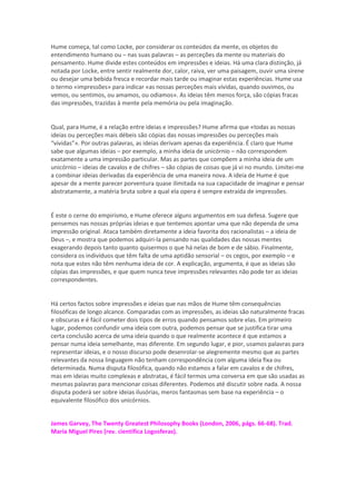 Hume começa, tal como Locke, por considerar os conteúdos da mente, os objetos do
entendimento humano ou – nas suas palavras – as perceções da mente ou materiais do
pensamento. Hume divide estes conteúdos em impressões e ideias. Há uma clara distinção, já
notada por Locke, entre sentir realmente dor, calor, raiva, ver uma paisagem, ouvir uma sirene
ou desejar uma bebida fresca e recordar mais tarde ou imaginar estas experiências. Hume usa
o termo «impressões» para indicar «as nossas perceções mais vívidas, quando ouvimos, ou
vemos, ou sentimos, ou amamos, ou odiamos». As ideias têm menos força, são cópias fracas
das impressões, trazidas à mente pela memória ou pela imaginação.
Qual, para Hume, é a relação entre ideias e impressões? Hume afirma que «todas as nossas
ideias ou perceções mais débeis são cópias das nossas impressões ou perceções mais
“vividas”». Por outras palavras, as ideias derivam apenas da experiência. É claro que Hume
sabe que algumas ideias – por exemplo, a minha ideia de unicórnio – não correspondem
exatamente a uma impressão particular. Mas as partes que compõem a minha ideia de um
unicórnio – ideias de cavalos e de chifres – são cópias de coisas que já vi no mundo. Limitei-me
a combinar ideias derivadas da experiência de uma maneira nova. A ideia de Hume é que
apesar de a mente parecer porventura quase ilimitada na sua capacidade de imaginar e pensar
abstratamente, a matéria bruta sobre a qual ela opera é sempre extraída de impressões.
É este o cerne do empirismo, e Hume oferece alguns argumentos em sua defesa. Sugere que
pensemos nas nossas próprias ideias e que tentemos apontar uma que não dependa de uma
impressão original. Ataca também diretamente a ideia favorita dos racionalistas – a ideia de
Deus –, e mostra que podemos adquiri-la pensando nas qualidades das nossas mentes
exagerando depois tanto quanto quisermos o que há nelas de bom e de sábio. Finalmente,
considera os indivíduos que têm falta de uma aptidão sensorial – os cegos, por exemplo – e
nota que estes não têm nenhuma ideia de cor. A explicação, argumenta, é que as ideias são
cópias das impressões, e que quem nunca teve impressões relevantes não pode ter as ideias
correspondentes.
Há certos factos sobre impressões e ideias que nas mãos de Hume têm consequências
filosóficas de longo alcance. Comparadas com as impressões, as ideias são naturalmente fracas
e obscuras e é fácil cometer dois tipos de erros quando pensamos sobre elas. Em primeiro
lugar, podemos confundir uma ideia com outra, podemos pensar que se justifica tirar uma
certa conclusão acerca de uma ideia quando o que realmente acontece é que estamos a
pensar numa ideia semelhante, mas diferente. Em segundo lugar, e pior, usamos palavras para
representar ideias, e o nosso discurso pode desenrolar-se alegremente mesmo que as partes
relevantes da nossa linguagem não tenham correspondência com alguma ideia fixa ou
determinada. Numa disputa filosófica, quando não estamos a falar em cavalos e de chifres,
mas em ideias muito complexas e abstratas, é fácil termos uma conversa em que são usadas as
mesmas palavras para mencionar coisas diferentes. Podemos até discutir sobre nada. A nossa
disputa poderá ser sobre ideias ilusórias, meros fantasmas sem base na experiência – o
equivalente filosófico dos unicórnios.
James Garvey, The Twenty Greatest Philosophy Books (London, 2006, págs. 66-68). Trad.
Maria Miguel Pires (rev. científica Logosferas).
 