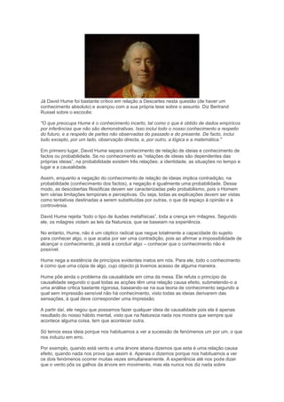 Já David Hume foi bastante crítico em relação a Descartes nesta questão (de haver um
conhecimento absoluto) e avançou com a sua própria tese sobre o assunto. Diz Bertrand
Russel sobre o escocês:
"O que preocupa Hume é o conhecimento incerto, tal como o que é obtido de dados empíricos
por inferências que não são demonstrativas. Isso inclui todo o nosso conhecimento a respeito
do futuro, e a respeito de partes não observadas do passado e do presente. De facto, inclui
tudo excepto, por um lado, observação directa, e, por outro, a lógica e a matemática."
Em primeiro lugar, David Hume separa conhecimento de relação de ideias e conhecimento de
factos ou probabilidade. Se no conhecimento as “relações de ideias são dependentes das
próprias ideias”, na probabilidade existem três relações: a identidade, as situações no tempo e
lugar e a causalidade.
Assim, enquanto a negação do conhecimento de relação de ideias implica contradição, na
probabilidade (conhecimento dos factos), a negação é igualmente uma probabilidade. Desse
modo, as descobertas filosóficas devem ser caracterizadas pelo probabilismo, pois o Homem
tem várias limitações temporais e perceptivas. Ou seja, todas as explicações devem ser vistas
como tentativas destinadas a serem substituídas por outras, o que dá espaço à opinião e à
controvérsia.
David Hume rejeita “todo o tipo de ilusões metafísicas”, toda a crença em milagres. Segundo
ele, os milagres violam as leis da Natureza, que se baseiam na experiência.
No entanto, Hume, não é um céptico radical que negue totalmente a capacidade do sujeito
para conhecer algo, o que acaba por ser uma contradição, pois ao afirmar a impossibilidade de
alcançar o conhecimento, já está a concluir algo – conhecer que o conhecimento não é
possível.
Hume nega a existência de princípios evidentes inatos em nós. Para ele, todo o conhecimento
é como que uma cópia de algo, cujo objecto já tivemos acesso de alguma maneira.
Hume põe ainda o problema da causalidade em cima da mesa. Ele refuta o princípio da
causalidade segundo o qual todas as acções têm uma relação causa efeito, submetendo-o a
uma análise critica bastante rigorosa, baseando-se na sua teoria de conhecimento segundo a
qual sem impressão sensível não há conhecimento, visto todas as ideias derivarem das
sensações, à qual deve corresponder uma impressão.
A partir daí, ele negou que possamos fazer qualquer ideia de causalidade pois ela é apenas
resultado do nosso hábito mental, visto que na Natureza nada nos mostra que sempre que
acontece alguma coisa, tem que acontecer outra.
Só temos essa ideia porque nos habituamos a ver a sucessão de fenómenos um por um, o que
nos induziu em erro.
Por exemplo, quando está vento e uma árvore abana dizemos que esta é uma relação causa
efeito, quando nada nos prova que assim é. Apenas o dizemos porque nos habituamos a ver
os dois fenómenos ocorrer muitas vezes simultaneamente. A experiência até nos pode dizer
que o vento pôs os galhos da árvore em movimento, mas ela nunca nos diz nada sobre
 