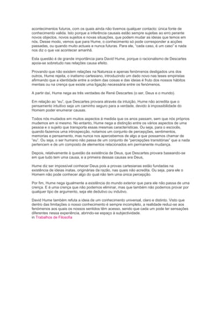 acontecimentos futuros, com os quais ainda não tivemos qualquer contacto: única fonte de
conhecimento valida. Isto porque a inferência causais estão sempre sujeitas ao erro perante
novos objectos, novos sujeitos e novas situações, que podem mudar as ideias que temos em
nós. Desse modo, vemos que para Hume, o conhecimento só pode corresponder a acções
passadas, ou quando muito actuais e nunca futuras. Para ele, “cada caso, é um caso” e nada
nos diz o que vai acontecer amanhã.
Esta questão é de grande importância para David Hume, porque o racionalismo de Descartes
apoia-se sobretudo nas relações causa efeito.
Provando que não existem relações na Natureza e apenas fenómenos desligados uns dos
outros, Hume rejeita, o inatismo cartesiano, introduzindo um dado novo nas teses empiristas
afirmando que a identidade entre a ordem das coisas e das ideias é fruto dos nossos hábitos
mentais ou na crença que existe uma ligação necessária entre os fenómenos.
A partir daí, Hume nega as três verdades de René Descartes (o ser, Deus e o mundo).
Em relação ao “eu”, que Descartes provara através da intuição, Hume não acredita que o
pensamento intuitivo seja um caminho seguro para a verdade, devido à impossibilidade do
Homem poder enumerar causas.
Todos nós mudados em muitos aspectos à medida que os anos passam, sem que nós próprios
mudemos em si mesmo. No entanto, Hume nega a distinção entre os vários aspectos de uma
pessoa e o sujeito que transporta essas mesmas características. Ou seja, para o escocês,
quando fazemos uma introspecção, notamos um conjunto de percepções, sentimentos,
memorias e pensamento, mas nunca nos apercebemos de algo a que possamos chamar de
“eu”. Ou seja, o ser humano não passa de um conjunto de “percepções transitórias” que a nada
pertencem e de um composto de elementos relacionados em permanente mudança.
Depois, relativamente à questão da existência de Deus, que Descartes provara baseando-se
em que tudo tem uma causa, e a primeira dessas causas era Deus,
Hume diz ser impossível conhecer Deus pois a provas cartesianas estão fundadas na
existência de ideias inatas, originárias da razão, nas quais não acredita. Ou seja, para ele o
Homem não pode conhecer algo do qual não tem uma única percepção.
Por fim, Hume nega igualmente a existência do mundo exterior que para ele não passa de uma
crença. E é uma crença que não podemos eliminar, mas que também não podemos provar por
qualquer tipo de argumento, seja ele dedutivo ou indutivo.
David Hume também refuta a ideia de um conhecimento universal, claro e distinto. Visto que
dentro das limitações o nosso conhecimento é sempre incompleto, a realidade reduz-se aos
fenómenos aos quais os nossos sentidos têm acesso, sendo que cada um pode ter sensações
diferentes nessa experiência, abrindo-se espaço à subjectividade.
in Trabalhos de Filosofia
 