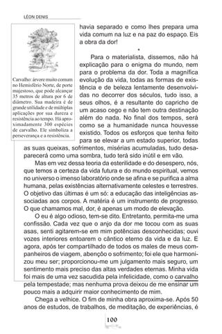 LÉON DENIS
100
havia separado e como lhes prepara uma
vida comum na luz e na paz do espaço. Eis
a obra da dor!
*
Para o materialista, dissemos, não há
explicação para o enigma do mundo, nem
para o problema da dor. Toda a magnífica
evolução da vida, todas as formas de exis-
tência e de beleza lentamente desenvolvi-
das no decorrer dos séculos, tudo isso, a
seus olhos, é a resultante do capricho de
um acaso cego e não tem outra destinação
além do nada. No final dos tempos, será
como se a humanidade nunca houvesse
existido. Todos os esforços que tenha feito
para se elevar a um estado superior, todas
as suas queixas, sofrimentos, misérias acumuladas, tudo desa-
parecerá como uma sombra, tudo terá sido inútil e em vão.
Mas em vez dessa teoria da esterilidade e do desespero, nós,
que temos a certeza da vida futura e do mundo espiritual, vemos
no universo o imenso laboratório onde se afina e se purifica a alma
humana, pelas existências alternativamente celestes e terrestres.
O objetivo das últimas é um só: a educação das inteligências as-
sociadas aos corpos. A matéria é um instrumento de progresso.
O que chamamos mal, dor, é apenas um modo de elevação.
O eu é algo odioso, tem-se dito. Entretanto, permita-me uma
confissão. Cada vez que o anjo da dor me tocou com as suas
asas, senti agitarem-se em mim potências desconhecidas; ouvi
vozes interiores entoarem o cântico eterno da vida e da luz. E
agora, após ter compartilhado de todos os males de meus com-
panheiros de viagem, abençôo o sofrimento; foi ele que harmoni-
zou meu ser; proporcionou-me um julgamento mais seguro, um
sentimento mais preciso das altas verdades eternas. Minha vida
foi mais de uma vez sacudida pela infelicidade, como o carvalho
pela tempestade; mas nenhuma prova deixou de me ensinar um
pouco mais a adquirir maior conhecimento de mim.
Chega a velhice. O fim de minha obra aproxima-se. Após 50
anos de estudos, de trabalhos, de meditação, de experiências, é
Carvalho: árvore muito comum
no Hemisfério Norte, de porte
majestoso, que pode alcançar
35 metros de altura por 6 de
diâmetro. Sua madeira é de
grande utilidade e de múltiplas
aplicações por sua dureza e
resistência ao tempo. Há apro-
ximadamente 300 espécies
de carvalho. Ele simboliza a
perseverança e a resistência.
 