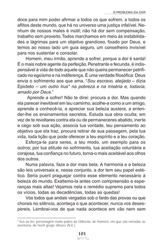 O PROBLEMA DA DOR
101
doce para mim poder afirmar a todos os que sofrem, a todos os
aflitos deste mundo, que há no universo uma justiça infalível. Ne-
nhum de nossos males é inútil; não há dor sem compensação,
trabalho sem proveito.Todos marchamos em meio às instabilida-
des e lágrimas para um objetivo grandioso, fixado por Deus, e
temos ao nosso lado um guia seguro, um conselheiro invisível
para nos sustentar e consolar.
Homem, meu irmão, aprende a sofrer, porque a dor é santa!
É o mais nobre agente da perfeição.Penetrante e fecunda, é indis-
pensável à vida de todo aquele que não queira permanecer petrifi-
cado no egoísmo e na indiferença. É uma verdade filosófica: Deus
envia o sofrimento aos que ama. “Sou escravo, aleijado – dizia
Epicteto – um outro Irus* na pobreza e na miséria e, todavia,
amado por Deus.”
Aprende a sofrer! Não te direi: procura a dor. Mas quando
ela parecer inevitável em teu caminho, acolhe-a como a um amigo,
aprende a conhecê-la, a apreciar sua beleza austera, a enten-
der-lhe os ensinamentos secretos. Estuda sua obra oculta; em
vez de te revoltares contra ela ou de permaneceres abatido, inerte
e cego sob sua ação, associa tua vontade, teu pensamento ao
objetivo que ela traz, procura retirar de sua passagem, pela tua
vida, toda lição que pode oferecer a teu espírito e a teu coração.
Esforça-te para seres, a teu modo, um exemplo para os
outros; por tua atitude no sofrimento, tua aceitação voluntária e
corajosa, tua confiança no futuro, torna-o mais aceitável aos olhos
dos outros.
Numa palavra, faze a dor mais bela. A harmonia e a beleza
são leis universais e, nesse conjunto, a dor tem seu papel esté-
tico. Seria pueril praguejar contra esse elemento necessário à
beleza do mundo. Exaltemo-la antes com compreensão e espe-
ranças mais altas! Vejamos nela o remédio supremo para todos
os vícios, todas as decadências, todas as quedas!
Vós todos que andais vergados sob o fardo das provas ou que
chorais no silêncio, aconteça o que acontecer, nunca vos deses-
pereis. Lembrai-vos de que nada acontece em vão nem sem
* Irus ou Iro: personagem muito pobre da Odisséia, de Homero, em que são narradas as
aventuras do herói grego Ulisses (N.E.).
 