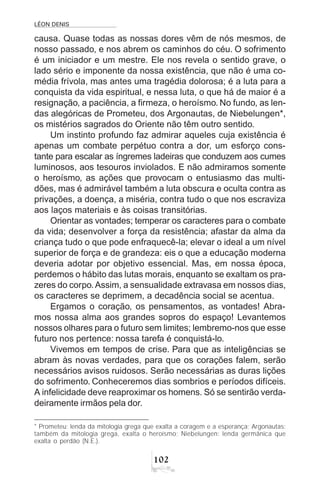 LÉON DENIS
102
causa. Quase todas as nossas dores vêm de nós mesmos, de
nosso passado, e nos abrem os caminhos do céu. O sofrimento
é um iniciador e um mestre. Ele nos revela o sentido grave, o
lado sério e imponente da nossa existência, que não é uma co-
média frívola, mas antes uma tragédia dolorosa; é a luta para a
conquista da vida espiritual, e nessa luta, o que há de maior é a
resignação, a paciência, a firmeza, o heroísmo. No fundo, as len-
das alegóricas de Prometeu, dos Argonautas, de Niebelungen*,
os mistérios sagrados do Oriente não têm outro sentido.
Um instinto profundo faz admirar aqueles cuja existência é
apenas um combate perpétuo contra a dor, um esforço cons-
tante para escalar as íngremes ladeiras que conduzem aos cumes
luminosos, aos tesouros inviolados. E não admiramos somente
o heroísmo, as ações que provocam o entusiasmo das multi-
dões, mas é admirável também a luta obscura e oculta contra as
privações, a doença, a miséria, contra tudo o que nos escraviza
aos laços materiais e às coisas transitórias.
Orientar as vontades; temperar os caracteres para o combate
da vida; desenvolver a força da resistência; afastar da alma da
criança tudo o que pode enfraquecê-la; elevar o ideal a um nível
superior de força e de grandeza: eis o que a educação moderna
deveria adotar por objetivo essencial. Mas, em nossa época,
perdemos o hábito das lutas morais, enquanto se exaltam os pra-
zeres do corpo.Assim, a sensualidade extravasa em nossos dias,
os caracteres se deprimem, a decadência social se acentua.
Ergamos o coração, os pensamentos, as vontades! Abra-
mos nossa alma aos grandes sopros do espaço! Levantemos
nossos olhares para o futuro sem limites; lembremo-nos que esse
futuro nos pertence: nossa tarefa é conquistá-lo.
Vivemos em tempos de crise. Para que as inteligências se
abram às novas verdades, para que os corações falem, serão
necessários avisos ruidosos. Serão necessárias as duras lições
do sofrimento. Conheceremos dias sombrios e períodos difíceis.
A infelicidade deve reaproximar os homens. Só se sentirão verda-
deiramente irmãos pela dor.
* Prometeu: lenda da mitologia grega que exalta a coragem e a esperança; Argonautas:
também da mitologia grega, exalta o heroísmo; Niebelungen: lenda germânica que
exalta o perdão (N.E.).
 