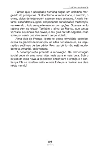 O PROBLEMA DA DOR
103
Parece que a sociedade humana segue um caminho mar-
geado de precipícios. O alcoolismo, a imoralidade, o suicídio, o
crime, vícios de toda ordem exercem seus estragos. A cada ins-
tante, escândalos surgem, despertando curiosidades malfazejas,
remexendo o lodo em que fermentam corrupções. O pensamento
rasteja sem se elevar. Também a alma da França, que tantas
vezes foi o símbolo dos povos, o seu guia na vida sagrada, essa
sofre por sentir que vive em um corpo viciado.
Alma viva da França, liberta-te desse envoltório corroído,
evoca as grandes lembranças, os altos pensamentos, as inspi-
rações sublimes de teu gênio! Pois teu gênio não está morto;
dormita. Amanhã, se levantará!
A decomposição precede a renovação. Da fermentação
social pode vir uma nova vida, mais pura e mais bela. Sob o
influxo da idéia nova, a sociedade encontrará a crença e a con-
fiança. Ela se revelará maior e mais forte para realizar sua obra
neste mundo!
 