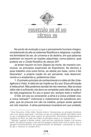 104
* René Descartes (1596–1650): filósofo francês. Revolucionou os princípios filosóficos
com o seu “penso, logo existo”, com base em que só se podem admitir como idéias certas
as que a inteligência não pode separar do pensamento. Demonstrou filosoficamente a
existência de Deus, de onde vêm todos os princípios morais e os racionais (N.E.).
** Mônada: segundo o filósofo Leibniz, cada uma das substâncias simples e de número
infinito, de natureza psíquica e que não têm qualquer relação umas com as outras, que se
agregam harmoniosamente por predeterminação da divindade, constituindo as coisas
de que a natureza se compõe (N.E.).
No ponto de evolução a que o pensamento humano chegou;
considerando do alto os sistemas filosóficos e religiosos, o proble-
ma formidável do ser, do universo e do destino, em que palavras
poderiam se resumir as noções adquiridas; numa palavra, qual
poderia ser o Credo filosófico do século 20?
Já tentei resumir no livro Depois da morte, de maneira con-
clusiva, os princípios essenciais do Espiritismo. Se dermos a
esse trabalho uma outra forma, ao adotar por base, como o fez
Descartes*, a própria noção do ser pensante, mas desenvol-
vendo-a e ampliando-a, poderemos dizer:
1. O primeiro princípio do conhecimento é a idéia do Ser (Inte-
ligência e Vida). A idéia do ser impõe-se: Eu sou! Essa afirmação
é indiscutível. Não podemos duvidar de nós mesmos. Mas só essa
idéia não é suficiente; ela deve se completar pela idéia da ação e
da vida progressiva: Eu sou e quero ser, sempre mais e melhor!
O Ser, em seu eu consciente: a alma é a única unidade viva,
a única mônada** indivisível e indestrutível da substância sim-
ples, que se procura em vão na matéria, porque existe apenas
em nós mesmos. A alma permanece invariável em sua unidade,
PROFISSÃO DE FÉ DO
SÉCULO 20
PROFISSÃO DE FÉ DO
SÉCULO 20
 