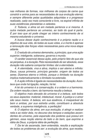 O PROBLEMA DA DOR
105
nas milhares de formas, nos milhares de corpos de carne que
constrói e anima para as necessidades de sua evolução eterna;
e sempre diferente pelas qualidades adquiridas e o progresso
realizado, cada vez mais consciente e livre, na espiral infinita de
suas existências planetárias e celestes.
2. Todavia, a alma só em metade pertence a si mesma. A
outra metade pertence ao universo, ao todo do qual é parte.
É por isso que só pode chegar ao inteiro conhecimento de si
mesma estudando o universo.
A busca desse duplo conhecimento é a própria razão e o
objetivo de sua vida, de todas as suas vidas, e a morte é apenas
a renovação das forças vitais necessárias para uma nova etapa
adiante.
3.O estudo do universo demonstra, a princípio, que uma ação
superior, inteligente, soberana, governa o mundo.
O caráter essencial dessa ação, pelo próprio fato de que ela
se perpetua, é a duração.Pela necessidade de ser absoluta, essa
duração não saberia comportar limites: daí a eternidade.
4. A eternidade, viva e ativa, implica o ser eterno e infinito:
Deus, causa primeira, princípio gerador, origem de todos os
seres. Dizemos eterno e infinito, porque o ilimitado na duração
implica matematicamente o ilimitado na extensão.
5. A ação infinita é ligada às necessidades da duração. Acon-
tece que onde há ligação, relação, há lei.
A lei do universo é a conservação, é a ordem e a harmonia.
Da ordem resulta o bem; da harmonia resulta a beleza.
O objetivo mais elevado do universo é a beleza, sob todos
os seus aspectos: material, intelectual, moral. A justiça e o amor
são seus meios. A beleza, em sua essência, é inseparável do
bem e ambas, por sua estreita união, constituem a absoluta
verdade, a suprema inteligência, a perfeição!
6. O objetivo da alma, em sua evolução, é atingir e realizar
nela e ao redor dela, no decurso dos tempos e estações ascen-
dentes do universo, pela expansão dos poderes que possui em
gérmen, essa noção eterna do belo e do bem, que exprime a
idéia de Deus, a própria idéia de perfeição.
7. Da lei de ascensão, bem entendida, resulta a explicação
de todos os problemas do ser: a evolução da alma, que recebe,
 