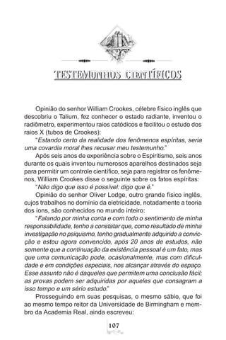 107
TESTEMUNHOS CIENTÍFICOS
Opinião do senhor William Crookes, célebre físico inglês que
descobriu o Talium, fez conhecer o estado radiante, inventou o
radiômetro, experimentou raios catódicos e facilitou o estudo dos
raios X (tubos de Crookes):
“Estando certo da realidade dos fenômenos espíritas, seria
uma covardia moral lhes recusar meu testemunho.”
Após seis anos de experiência sobre o Espiritismo, seis anos
durante os quais inventou numerosos aparelhos destinados seja
para permitir um controle científico, seja para registrar os fenôme-
nos, William Crookes disse o seguinte sobre os fatos espíritas:
“Não digo que isso é possível: digo que é.”
Opinião do senhor Oliver Lodge, outro grande físico inglês,
cujos trabalhos no domínio da eletricidade, notadamente a teoria
dos íons, são conhecidos no mundo inteiro:
“Falando por minha conta e com todo o sentimento de minha
responsabilidade, tenho a constatar que, como resultado de minha
investigação no psiquismo, tenho gradualmente adquirido a convic-
ção e estou agora convencido, após 20 anos de estudos, não
somente que a continuação da existência pessoal é um fato, mas
que uma comunicação pode, ocasionalmente, mas com dificul-
dade e em condições especiais, nos alcançar através do espaço.
Esse assunto não é daqueles que permitem uma conclusão fácil;
as provas podem ser adquiridas por aqueles que consagram a
isso tempo e um sério estudo.”
Prosseguindo em suas pesquisas, o mesmo sábio, que foi
ao mesmo tempo reitor da Universidade de Birmingham e mem-
bro da Academia Real, ainda escreveu:
TESTEMUNHOS CIENTÍFICOS
 