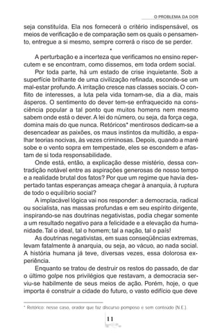 O PROBLEMA DA DOR
11
* Retórico: nesse caso, orador que faz discurso pomposo e sem conteúdo (N.E.).
seja constituída. Ela nos fornecerá o critério indispensável, os
meios de verificação e de comparação sem os quais o pensamen-
to, entregue a si mesmo, sempre correrá o risco de se perder.
*
A perturbação e a incerteza que verificamos no ensino reper-
cutem e se encontram, como dissemos, em toda ordem social.
Por toda parte, há um estado de crise inquietante. Sob a
superfície brilhante de uma civilização refinada, esconde-se um
mal-estar profundo.A irritação cresce nas classes sociais. O con-
flito de interesses, a luta pela vida tornam-se, dia a dia, mais
ásperos. O sentimento do dever tem-se enfraquecido na cons-
ciência popular a tal ponto que muitos homens nem mesmo
sabem onde está o dever.A lei do número, ou seja, da força cega,
domina mais do que nunca. Retóricos* mentirosos dedicam-se a
desencadear as paixões, os maus instintos da multidão, a espa-
lhar teorias nocivas, às vezes criminosas. Depois, quando a maré
sobe e o vento sopra em tempestade, eles se escondem e afas-
tam de si toda responsabilidade.
Onde está, então, a explicação desse mistério, dessa con-
tradição notável entre as aspirações generosas de nosso tempo
e a realidade brutal dos fatos? Por que um regime que havia des-
pertado tantas esperanças ameaça chegar à anarquia, à ruptura
de todo o equilíbrio social?
A implacável lógica vai nos responder: a democracia, radical
ou socialista, nas massas profundas e em seu espírito dirigente,
inspirando-se nas doutrinas negativistas, podia chegar somente
a um resultado negativo para a felicidade e a elevação da huma-
nidade.Tal o ideal, tal o homem; tal a nação, tal o país!
As doutrinas negativistas, em suas conseqüências extremas,
levam fatalmente à anarquia, ou seja, ao vácuo, ao nada social.
A história humana já teve, diversas vezes, essa dolorosa ex-
periência.
Enquanto se tratou de destruir os restos do passado, de dar
o último golpe nos privilégios que restavam, a democracia ser-
viu-se habilmente de seus meios de ação. Porém, hoje, o que
importa é construir a cidade do futuro, o vasto edifício que deve
 