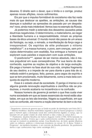 O PROBLEMA DA DOR
13
* Despotismo: sistema de governo que se funda no poder de dominação sem freios (N.E.).
** Niilismo metafísico: doutrina materialista segundo a qual só haverá progresso e avanço
para o homem após a destruição social dos conhecimentos ligados à crença, que se
baseiam em um poder criador de onde derivam a vida e todas as coisas (N.E.).
*** Positivismo: doutrina filosófica do francês Augusto Comte (1798–1875) baseada na
investigação científica. Ensina que é pelo conhecimento científico (aplicação da ciên-
cia) que se resolvem os problemas sociais. Essa filosofia teve, de início, grande influência
sobre os militares, políticos e intelectuais brasileiros no século 18. A divisa “Ordem e
Progresso”, da bandeira brasileira, é um conceito da filosofia positivista. Do positivismo
deriva o que conhecemos hoje como sociologia (N.E.).
deveres. O direito sem o dever, que o limita e o corrige, produz
apenas novas aflições, novos sofrimentos.
Eis por que o impulso formidável do socialismo não faz nada
mais do que deslocar os apetites, as ambições, as causas das
doenças e substituir as opressões do passado por um despotis-
mo* novo, ainda mais intolerável.Vemos isso no exemplo da Rússia.
Já podemos medir a extensão dos desastres causados pelas
doutrinas negativistas. O determinismo, o materialismo, ao negar
a liberdade humana e a responsabilidade, minam as próprias
bases da ética universal. O mundo moral não passa de um anexo
da fisiologia, ou seja, o reinado, a manifestação da força cega e
irresponsável. Os espíritos de elite professam o niilismo
metafísico**, e a massa humana, o povo, sem crenças, sem prin-
cípios determinados com exatidão, fica entregue a homens que
exploram suas paixões e especulam com suas ambições.
O positivismo***, apesar de ser menos absoluto, não é me-
nos prejudicial em suas conseqüências. Por sua teoria do des-
conhecido, suprime as noções de objetivo e de larga evolução.
Ele pega o homem na fase atual de sua vida, simples fragmento
de seu destino, e o impede de ver para diante e para trás de si;
método estéril e perigoso, feito, parece, para cegos de espírito e
que se tem proclamado, muito falsamente, como a mais bela con-
quista do espírito moderno.
Esse é o estado atual da sociedade. O perigo é imenso e se
alguma grande renovação espiritualista e científica não se pro-
duzisse, o mundo acabaria na incoerência e na confusão.
Nossos homens de governo já sentem o que lhes custa viver
numa sociedade em que as bases essenciais da moral estão aba-
ladas, em que as leis são brandas, frágeis ou superficiais, em que
tudo se confunde, até mesmo a noção elementar do bem e do mal.
 