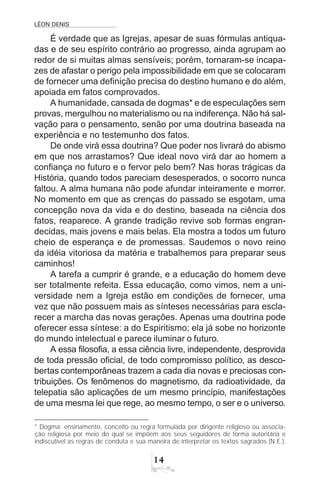 LÉON DENIS
14
É verdade que as Igrejas, apesar de suas fórmulas antiqua-
das e de seu espírito contrário ao progresso, ainda agrupam ao
redor de si muitas almas sensíveis; porém, tornaram-se incapa-
zes de afastar o perigo pela impossibilidade em que se colocaram
de fornecer uma definição precisa do destino humano e do além,
apoiada em fatos comprovados.
A humanidade, cansada de dogmas* e de especulações sem
provas, mergulhou no materialismo ou na indiferença. Não há sal-
vação para o pensamento, senão por uma doutrina baseada na
experiência e no testemunho dos fatos.
De onde virá essa doutrina? Que poder nos livrará do abismo
em que nos arrastamos? Que ideal novo virá dar ao homem a
confiança no futuro e o fervor pelo bem? Nas horas trágicas da
História, quando todos pareciam desesperados, o socorro nunca
faltou. A alma humana não pode afundar inteiramente e morrer.
No momento em que as crenças do passado se esgotam, uma
concepção nova da vida e do destino, baseada na ciência dos
fatos, reaparece. A grande tradição revive sob formas engran-
decidas, mais jovens e mais belas. Ela mostra a todos um futuro
cheio de esperança e de promessas. Saudemos o novo reino
da idéia vitoriosa da matéria e trabalhemos para preparar seus
caminhos!
A tarefa a cumprir é grande, e a educação do homem deve
ser totalmente refeita. Essa educação, como vimos, nem a uni-
versidade nem a Igreja estão em condições de fornecer, uma
vez que não possuem mais as sínteses necessárias para escla-
recer a marcha das novas gerações. Apenas uma doutrina pode
oferecer essa síntese: a do Espiritismo; ela já sobe no horizonte
do mundo intelectual e parece iluminar o futuro.
A essa filosofia, a essa ciência livre, independente, desprovida
de toda pressão oficial, de todo compromisso político, as desco-
bertas contemporâneas trazem a cada dia novas e preciosas con-
tribuições. Os fenômenos do magnetismo, da radioatividade, da
telepatia são aplicações de um mesmo princípio, manifestações
de uma mesma lei que rege, ao mesmo tempo, o ser e o universo.
* Dogma: ensinamento, conceito ou regra formulada por dirigente religioso ou associa-
ção religiosa por meio do qual se impõem aos seus seguidores de forma autoritária e
indiscutível as regras de conduta e sua maneira de interpretar os textos sagrados (N.E.).
 