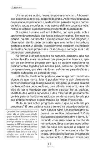 LÉON DENIS
16
*
Um tempo se acaba; novos tempos se anunciam. A hora em
que estamos é de crise, de parto doloroso. As formas esgotadas
do passado empalidecem e se desfazem para dar lugar a outras,
de início vagas e confusas, mas que se definem cada vez mais.
Nelas se esboça o pensamento crescente da humanidade.
O espírito humano está em trabalho, por toda parte, sob a
aparente decomposição das idéias e dos princípios. Em tudo, na
ciência, na arte, na filosofia e até mesmo no seio das religiões, o
observador atento pode constatar que uma lenta e trabalhosa
gestação se faz. A ciência, especialmente, lança em abundância
sementes de ricas promessas. O século que começa será o de
poderosas descobertas.
As formas e as concepções do passado, dizíamos, não são
suficientes. Por mais respeitável que pareça essa herança, ape-
sar do sentimento piedoso com que se podem considerar os
ensinamentos legados por nossos pais, sente-se, geralmente,
compreende-se, que eles não foram suficientes para desfazer o
mistério sufocante do porquê da vida.
Entretanto, atualmente, pode-se viver e agir com mais inten-
sidade do que nunca. Mas é possível viver e agir plenamente
sem ter consciência do objetivo a ser atingido? O estado da alma
contemporânea pede, reclama, uma ciência, uma arte, uma reli-
gião de luz e liberdade que venham dissipar-lhe as dúvidas,
libertá-la das velhas servidões e das misérias do pensamento,
guiá-la para os horizontes radiosos aonde se sente levada por
sua própria natureza e pelo impulso de forças irresistíveis.
Muito se fala sobre progresso, mas o que se entende por
progresso? É uma palavra vazia e sonora na boca dos oradores,
para a maior parte dos materialistas, ou
possui um sentido determinado? Vinte
civilizações passaram sobre a Terra, ilu-
minando com suas luzes a marcha da
humanidade. Seus grandes focos brilha-
ram na noite dos séculos e depois se
apagaram. E o homem ainda não dis-
tingue, atrás dos horizontes limitados de
seu pensamento, o além sem limites para
Quando Léon Denis escreveu este
livro, ele se referia ao século
que se iniciava. Realmente, houve
a expansão de vários setores,
principalmente da ciência e da
tecnologia. O Espiritismo, por sua
vez, encontrou no Brasil terreno
propício para se desenvolver.
Estamos para iniciar um novo
século, que será o século da
descoberta da espiritualidade.
 
