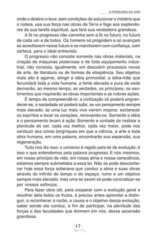 O PROBLEMA DA DOR
17
onde o destino o leva; sem condições de solucionar o mistério que
o rodeia, usa sua força nas obras da Terra e foge aos esplendo-
res de sua tarefa espiritual, que fará sua verdadeira grandeza.
A fé no progresso não caminha sem a fé no futuro, no futuro
de cada um e de todos. Os homens só progridem e só avançam
se acreditarem nesse futuro e se marcharem com confiança, com
certeza, para o ideal entrevisto.
O progresso não consiste somente nas obras materiais, na
criação de máquinas poderosas e de todo equipamento indus-
trial; não consiste, igualmente, em descobrir processos novos
de arte, de literatura ou de formas de eloqüência. Seu objetivo
mais alto é agarrar, atingir a idéia primordial, a idéia-mãe que
fecundará toda a vida humana, a fonte elevada e pura de onde
derivarão, ao mesmo tempo, as verdades, os princípios, os sen-
timentos que inspirarão as obras importantes e as nobres ações.
É tempo de compreendê-lo: a civilização só poderá engran-
decer-se, a sociedade só poderá subir, se um pensamento sempre
mais elevado, se uma luz mais viva vierem inspirar, esclarecer
os espíritos e tocar os corações, renovando-os. Somente a idéia
e o pensamento levam à ação. Somente a vontade de realizar a
plenitude do ser, cada vez melhor, cada vez maior, pode nos
conduzir aos cimos longínquos em que a ciência, a arte e toda
obra humana, em uma palavra, encontrarão sua expansão, sua
regeneração.
Tudo nos diz isso: o universo é regido pela lei de evolução; é
isso o que entendemos pela palavra progresso. E nós mesmos,
em nosso princípio de vida, em nossa alma e nossa consciência,
estamos sempre submetidos a essa lei. Não se pode desconhe-
cer hoje essa força soberana que conduz a alma e suas obras
através do infinito do tempo e do espaço, rumo a um objetivo
sempre mais elevado; mas uma lei assim só pode concretizar-se
por nossos esforços.
Para fazer obra útil, para cooperar com a evolução geral e
recolher dela todos os frutos, é preciso antes aprender a distin-
guir, a reconhecer a razão, a causa e o objetivo dessa evolução,
saber aonde ela conduz, a fim de participar, na plenitude das
forças e das faculdades que dormem em nós, dessa ascensão
grandiosa.
 