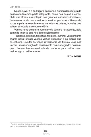 LÉON DENIS
18
Nosso dever é o de traçar o caminho à humanidade futura da
qual ainda faremos parte integrante, como nos ensina a comu-
nhão das almas, a revelação dos grandes instrutores invisíveis,
do mesmo modo que a natureza ensina, por suas milhares de
vozes e pela renovação eterna de todas as coisas, àqueles que
sabem estudá-la e compreendê-la.
Vamos rumo ao futuro, rumo à vida sempre renascente, pelo
caminho imenso que nos abre o Espiritismo!
Tradições, ciências, filosofias, religiões, iluminai-vos com uma
chama nova; sacudi vossos velhos sudários* e as cinzas que
os cobrem. Escutai as vozes reveladoras do túmulo, elas nos
trazem uma renovação do pensamento com os segredos do além,
que o homem tem necessidade de conhecer para melhor viver,
melhor agir e melhor morrer!
LÉON DENIS
* Sudário: espécie de lençol com o qual antigamente se envolviam os corpos dos mortos
para o sepultamento. Mortalha (N.E.).
 