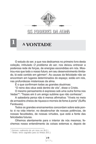 19
A VONTADE1
O estudo do ser, a que nos dedicamos no primeiro livro desta
coleção, intitulado O problema do ser, nos deixou entrever a
poderosa rede de forças, de energias escondidas em nós. Mos-
trou-nos que todo o nosso futuro, em seu desenvolvimento ilimita-
do, lá está contido em gérmen*. As causas da felicidade não se
encontram em lugares determinados do espaço; estão em nós,
nas profundezas misteriosas da alma.
É o que confirmam todas as grandes doutrinas:
“O reino dos céus está dentro de vós”, disse o Cristo.
O mesmo pensamento é expresso sob uma outra forma nos
Vedas**: “Trazes em ti um amigo sublime que não conheces”.
A sabedoria persa não é menos afirmativa: “Viveis no meio
de armazéns cheios de riqueza e morreis de fome à porta” (Suffis
Ferdousis).
Todos os grandes ensinamentos concordam sobre este pon-
to: é na vida interior, no desabrochar de nossas potências, de
nossas faculdades, de nossas virtudes, que está a fonte das
felicidades futuras.
Olhemos atentamente para o interior de nós mesmos; fe-
chemos nosso entendimento às coisas externas e, depois de
* Gérmen: rudimento de um novo ser (N.E.).
** Vedas: livros sagrados para os hindus (N.E.).
OS PODERES DA ALMAOS PODERES DA ALMA
 