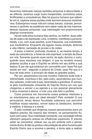 LÉON DENIS
20
havermos habituado nossos sentidos psíquicos à obscuridade e
ao silêncio, veremos surgir luzes inesperadas, ouviremos vozes
fortificantes e consoladoras. Mas há poucos homens que sabem
ler em si, explorar essas jazidas onde dormem tesouros inestimá-
veis. Esbanjamos nossa vida em coisas banais, ociosas; percor-
remos o caminho da existência sem saber nada de nós mesmos,
dessas riquezas psíquicas, cuja valorização nos proporcionaria
alegrias inumeráveis.
Há em toda alma humana dois centros, ou melhor, duas esfe-
ras de ação e de expressão:uma, a exterior, manifesta a persona-
lidade, o eu, com suas paixões, suas fraquezas, sua mobilidade,
sua insuficiência. Enquanto ela regular nossa conduta, teremos
a vida inferior, semeada de provas e de males.
A outra, a interior, profunda, imutável, é, ao mesmo tempo, a
sede da consciência, a fonte da vida espiritual, o templo de Deus
em nós. Somente quando esse centro de ação domina o outro,
quando seus impulsos nos dirigem, é que se revelam nossos
poderes ocultos e que o Espírito se afirma em seu brilho e sua
beleza. É por ele que estamos em comunhão com “esse Pai que
reside em nós”, segundo a palavra do Cristo, esse Pai que é o
foco de todo amor, o princípio de todas as grandes ações.
Por um, perpetuamo-nos nos mundos materiais onde tudo é
inferioridade, incerteza e dor; pelo outro, ascendemos aos mun-
dos celestes, onde tudo é paz, serenidade e grandeza. É somen-
te pela manifestação crescente do Espírito Divino em nós que
chegamos a vencer o eu egoísta e a nos associar plenamente
à obra universal e eterna, a criar uma vida feliz e perfeita.
Como poremos em movimento esses poderes interiores e
os orientaremos para um ideal elevado? Pela vontade! O uso
persistente, tenaz dessa faculdade soberana nos permitirá
modificar nossa natureza, vencer todos os obstáculos, dominar
a matéria, a doença e a morte.
É pela vontade que dirigimos nossos pensamentos para um
objetivo preciso. Na maioria dos homens, os pensamentos flu-
tuam sem parar. Sua mobilidade constante, sua variedade infinita
oferecem pequeno acesso às influências superiores. É preciso
saber se concentrar, colocar seu eu em sintonia com o pensa-
mento divino.Então se produz a fecundação da alma humana pelo
Espírito Divino que a envolve e penetra, a torna apta a realizar
 