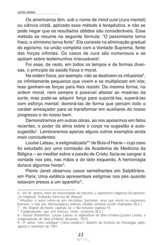 LÉON DENIS
22
Os americanos têm, sob o nome de mind cure (cura mental)
ou ciência cristã, aplicado esse método à terapêutica, e não se
pode negar que os resultados obtidos são consideráveis. Esse
método se resume na seguinte fórmula: “O pessimismo torna
fraco; o otimismo torna forte”. Ela consiste na eliminação gradual
do egoísmo, na união completa com a Vontade Suprema, fonte
das forças infinitas. Os casos de cura são numerosos e se
apóiam sobre testemunhos irrecusáveis6
.
Foi esse, de resto, em todos os tempos e de formas diver-
sas, o princípio da saúde física e moral.
Na ordem física, por exemplo, não se destroem os infusórios*,
os infinitamente pequenos que vivem e se multiplicam em nós;
mas ganham-se forças para lhes resistir. Da mesma forma, na
ordem moral, nem sempre é possível afastar as misérias da
sorte; mas pode-se adquirir força para suportá-las; superá-las
com esforço mental; dominá-las de forma que percam todo o
caráter ameaçador para se transformar em auxiliares do nosso
progresso e do nosso bem.
Demonstramos em outras obras, ao nos apoiarmos em fatos
recentes, o poder da alma sobre o corpo na sugestão e auto-
sugestão7
. Lembraremos apenas alguns outros exemplos ainda
mais concludentes:
Louise Lateau, a estigmatizada** de Bois-d’Haine – cujo caso
foi estudado por uma comissão da Academia de Medicina da
Bélgica – ao meditar sobre a paixão de Cristo, fazia-se sangrar à
vontade nos pés, nas mãos e do lado esquerdo. A hemorragia
durava algumas horas8
.
Pierre Janet observou casos semelhantes em Salpêtrière,
em Paris. Uma extática apresentava estigmas nos pés quando
estavam presos a um aparelho9
.
6 - Ver W. James, reitor da Universidade de Harvard, L’expérience religieuse (A experiên-
cia religiosa). Tradução francesa de Abauzit.
* Infusório: o autor refere-se aos micróbios, bactérias, vírus que vivem no organismo
humano, e não aos microscópicos animais ciliados também assim chamados (N.E.).
7 - Ver Depois da morte, capítulo 32, e No invisível, capítulo 15.
** Estigmatizado: que tem marcas, sinais, cicatrizes (N.E.).
8 - Doutor Warlomont. Louise Lateau, la stigmatisée de Bois-d’Haine (Louise Lateau, a
estigmatizada de Bois-d’Haine). Bruxelas, 1873.
9 - P. Janet. “Une extatique” (“Uma extática”). Boletim do Instituto de Psicologia, julho,
agosto e setembro de 1901.
 