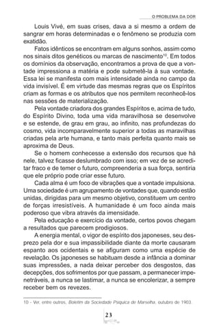 O PROBLEMA DA DOR
23
Louis Vivé, em suas crises, dava a si mesmo a ordem de
sangrar em horas determinadas e o fenômeno se produzia com
exatidão.
Fatos idênticos se encontram em alguns sonhos, assim como
nos sinais ditos genéticos ou marcas de nascimento10
. Em todos
os domínios da observação, encontramos a prova de que a von-
tade impressiona a matéria e pode submetê-la à sua vontade.
Essa lei se manifesta com mais intensidade ainda no campo da
vida invisível. É em virtude das mesmas regras que os Espíritos
criam as formas e os atributos que nos permitem reconhecê-los
nas sessões de materialização.
Pela vontade criadora dos grandes Espíritos e, acima de tudo,
do Espírito Divino, toda uma vida maravilhosa se desenvolve
e se estende, de grau em grau, ao infinito, nas profundezas do
cosmo, vida incomparavelmente superior a todas as maravilhas
criadas pela arte humana, e tanto mais perfeita quanto mais se
aproxima de Deus.
Se o homem conhecesse a extensão dos recursos que há
nele, talvez ficasse deslumbrado com isso; em vez de se acredi-
tar fraco e de temer o futuro, compreenderia a sua força, sentiria
que ele próprio pode criar esse futuro.
Cada alma é um foco de vibrações que a vontade impulsiona.
Uma sociedade é um agrupamento de vontades que, quando estão
unidas, dirigidas para um mesmo objetivo, constituem um centro
de forças irresistíveis. A humanidade é um foco ainda mais
poderoso que vibra através da imensidade.
Pela educação e exercício da vontade, certos povos chegam
a resultados que parecem prodigiosos.
A energia mental, o vigor de espírito dos japoneses, seu des-
prezo pela dor e sua impassibilidade diante da morte causaram
espanto aos ocidentais e se afiguram como uma espécie de
revelação. Os japoneses se habituam desde a infância a dominar
suas impressões, a nada deixar perceber dos desgostos, das
decepções, dos sofrimentos por que passam, a permanecer impe-
netráveis, a nunca se lastimar, a nunca se encolerizar, a sempre
receber bem os revezes.
10 - Ver, entre outros, Boletim da Sociedade Psíquica de Marselha, outubro de 1903.
 