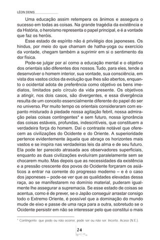 LÉON DENIS
24
Uma educação assim retempera os ânimos e assegura o
sucesso em todas as coisas. Na grande tragédia da existência e
da História, o heroísmo representa o papel principal, e é a vontade
que faz os heróis.
Esse estado de espírito não é privilégio dos japoneses. Os
hindus, por meio do que chamam de hatha-yoga ou exercício
da vontade, chegam também a suprimir em si o sentimento da
dor física.
Pode-se julgar por aí como a educação mental e o objetivo
dos orientais são diferentes dos nossos.Tudo, para eles, tende a
desenvolver o homem interior, sua vontade, sua consciência, em
vista dos vastos ciclos da evolução que lhes são abertos, enquan-
to o ocidental adota de preferência como objetivo os bens ime-
diatos, limitados pelo círculo da vida presente. Os objetivos
a atingir, nos dois casos, são divergentes, e essa divergência
resulta de um conceito essencialmente diferente do papel do ser
no universo. Por muito tempo os orientais consideraram com es-
panto misturado à piedade nossa agitação febril, nossa admira-
ção pelas coisas contingentes* e sem futuro, nossa ignorância
das coisas estáveis, profundas, indescritíveis, que constituem a
verdadeira força do homem. Daí o contraste notável que ofere-
cem as civilizações do Ocidente e do Oriente. A superioridade
pertence evidentemente àquela que abraça os horizontes mais
vastos e se inspira nas verdadeiras leis da alma e de seu futuro.
Ela pode ter parecido atrasada aos observadores superficiais,
enquanto as duas civilizações evoluíram paralelamente sem se
chocarem muito. Mas depois que as necessidades da existência
e a pressão crescente dos povos do Ocidente forçaram os asiá-
ticos a entrar na corrente do progresso moderno – e é o caso
dos japoneses – pode-se ver que as qualidades elevadas dessa
raça, ao se manifestarem no domínio material, puderam igual-
mente lhe assegurar a supremacia. Se esse estado de coisas se
acentua, como é de prever, se o Japão conseguir arrastar consigo
todo o Extremo Oriente, é possível que a dominação do mundo
mude de eixo e passe de uma raça para a outra, sobretudo se o
Ocidente persistir em não se interessar pelo que constitui o mais
* Contingente: que pode ou não ocorrer, pode ser ou não ser. Incerto. Acaso (N.E.).
 