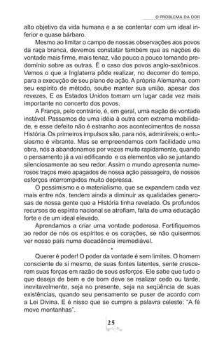 O PROBLEMA DA DOR
25
alto objetivo da vida humana e a se contentar com um ideal in-
ferior e quase bárbaro.
Mesmo ao limitar o campo de nossas observações aos povos
da raça branca, devemos constatar também que as nações de
vontade mais firme, mais tenaz, vão pouco a pouco tomando pre-
domínio sobre as outras. É o caso dos povos anglo-saxônicos.
Vemos o que a Inglaterra pôde realizar, no decorrer do tempo,
para a execução de seu plano de ação. A própria Alemanha, com
seu espírito de método, soube manter sua união, apesar dos
revezes. E os Estados Unidos tomam um lugar cada vez mais
importante no concerto dos povos.
A França, pelo contrário, é, em geral, uma nação de vontade
instável. Passamos de uma idéia à outra com extrema mobilida-
de, e esse defeito não é estranho aos acontecimentos de nossa
História.Os primeiros impulsos são, para nós, admiráveis; o entu-
siasmo é vibrante. Mas se empreendemos com facilidade uma
obra, nós a abandonamos por vezes muito rapidamente, quando
o pensamento já a vai edificando e os elementos vão se juntando
silenciosamente ao seu redor. Assim o mundo apresenta nume-
rosos traços meio apagados de nossa ação passageira, de nossos
esforços interrompidos muito depressa.
O pessimismo e o materialismo, que se expandem cada vez
mais entre nós, tendem ainda a diminuir as qualidades genero-
sas de nossa gente que a História tinha revelado. Os profundos
recursos do espírito nacional se atrofiam, falta de uma educação
forte e de um ideal elevado.
Aprendamos a criar uma vontade poderosa. Fortifiquemos
ao redor de nós os espíritos e os corações, se não quisermos
ver nosso país numa decadência irremediável.
*
Querer é poder! O poder da vontade é sem limites. O homem
consciente de si mesmo, de suas fontes latentes, sente cresce-
rem suas forças em razão de seus esforços. Ele sabe que tudo o
que deseja de bem e de bom deve se realizar cedo ou tarde,
inevitavelmente, seja no presente, seja na seqüência de suas
existências, quando seu pensamento se puser de acordo com
a Lei Divina. E é nisso que se cumpre a palavra celeste: “A fé
move montanhas”.
 