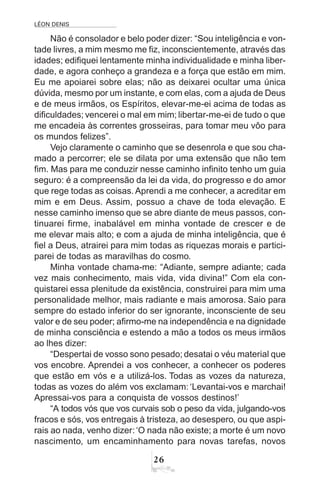 LÉON DENIS
26
Não é consolador e belo poder dizer: “Sou inteligência e von-
tade livres, a mim mesmo me fiz, inconscientemente, através das
idades; edifiquei lentamente minha individualidade e minha liber-
dade, e agora conheço a grandeza e a força que estão em mim.
Eu me apoiarei sobre elas; não as deixarei ocultar uma única
dúvida, mesmo por um instante, e com elas, com a ajuda de Deus
e de meus irmãos, os Espíritos, elevar-me-ei acima de todas as
dificuldades; vencerei o mal em mim; libertar-me-ei de tudo o que
me encadeia às correntes grosseiras, para tomar meu vôo para
os mundos felizes”.
Vejo claramente o caminho que se desenrola e que sou cha-
mado a percorrer; ele se dilata por uma extensão que não tem
fim. Mas para me conduzir nesse caminho infinito tenho um guia
seguro: é a compreensão da lei da vida, do progresso e do amor
que rege todas as coisas. Aprendi a me conhecer, a acreditar em
mim e em Deus. Assim, possuo a chave de toda elevação. E
nesse caminho imenso que se abre diante de meus passos, con-
tinuarei firme, inabalável em minha vontade de crescer e de
me elevar mais alto; e com a ajuda de minha inteligência, que é
fiel a Deus, atrairei para mim todas as riquezas morais e partici-
parei de todas as maravilhas do cosmo.
Minha vontade chama-me: “Adiante, sempre adiante; cada
vez mais conhecimento, mais vida, vida divina!” Com ela con-
quistarei essa plenitude da existência, construirei para mim uma
personalidade melhor, mais radiante e mais amorosa. Saio para
sempre do estado inferior do ser ignorante, inconsciente de seu
valor e de seu poder; afirmo-me na independência e na dignidade
de minha consciência e estendo a mão a todos os meus irmãos
ao lhes dizer:
“Despertai de vosso sono pesado; desatai o véu material que
vos encobre. Aprendei a vos conhecer, a conhecer os poderes
que estão em vós e a utilizá-los. Todas as vozes da natureza,
todas as vozes do além vos exclamam: ‘Levantai-vos e marchai!
Apressai-vos para a conquista de vossos destinos!’
“A todos vós que vos curvais sob o peso da vida, julgando-vos
fracos e sós, vos entregais à tristeza, ao desespero, ou que aspi-
rais ao nada, venho dizer:‘O nada não existe; a morte é um novo
nascimento, um encaminhamento para novas tarefas, novos
 