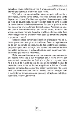 O PROBLEMA DA DOR
27
trabalhos, novas colheitas. A vida é uma comunhão universal e
eterna que liga Deus a todos os seus filhos’.
“Vós todos que vos acreditais vencidos pelo sofrimento e
decepções, pobres seres aflitos, corações partidos pelo vento
áspero das provas, Espíritos esmagados, dilacerados pela roda
de ferro da adversidade, venho vos dizer: ‘Não há alma incapaz
de renascimento e de florações novas. Basta-vos querer e senti-
reis despertar em vós forças desconhecidas. Acreditai em vós,
em vosso rejuvenescimento em novas vidas; acreditai em
vossos destinos imortais. Acreditai em Deus, Sol dos sóis, foco
imenso cuja centelha brilha em vós e pode se tornar uma ardente
e generosa chama!’
“Sabei que todo homem pode ser bom e feliz; para vir a sê-lo,
basta querer com energia e continuidade. Essa concepção men-
tal do ser, elaborada na obscuridade das existências dolorosas,
preparada pela lenta evolução das idades, desabrochará na luz
das vidas superiores, e todos adquirirão essa magnífica indivi-
dualidade que nos está reservada.
“Dirigi incessantemente vosso pensamento para esta verda-
de: podeis tornar-vos o que quiserdes ser, e sabei querer ser
sempre maiores e melhores. Está aí a noção do progresso eter-
no e o meio de realizá-lo; está aí o segredo da força mental de
onde decorrem todas as forças magnéticas e físicas. Quando
tiverdes conquistado esse domínio sobre vós mesmos, não tereis
mais que temer os recuos nem as quedas, nem as doenças, nem
a morte; tereis feito de vosso eu pequeno e frágil uma individua-
lidade alta, estável, poderosa!”
 
