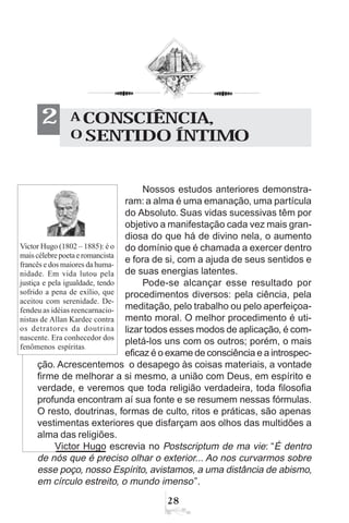 28
Nossos estudos anteriores demonstra-
ram: a alma é uma emanação, uma partícula
do Absoluto. Suas vidas sucessivas têm por
objetivo a manifestação cada vez mais gran-
diosa do que há de divino nela, o aumento
do domínio que é chamada a exercer dentro
e fora de si, com a ajuda de seus sentidos e
de suas energias latentes.
Pode-se alcançar esse resultado por
procedimentos diversos: pela ciência, pela
meditação, pelo trabalho ou pelo aperfeiçoa-
mento moral. O melhor procedimento é uti-
lizar todos esses modos de aplicação, é com-
pletá-los uns com os outros; porém, o mais
eficaz é o exame de consciência e a introspec-
ção. Acrescentemos o desapego às coisas materiais, a vontade
firme de melhorar a si mesmo, a união com Deus, em espírito e
verdade, e veremos que toda religião verdadeira, toda filosofia
profunda encontram aí sua fonte e se resumem nessas fórmulas.
O resto, doutrinas, formas de culto, ritos e práticas, são apenas
vestimentas exteriores que disfarçam aos olhos das multidões a
alma das religiões.
Victor Hugo escrevia no Postscriptum de ma vie: “É dentro
de nós que é preciso olhar o exterior... Ao nos curvarmos sobre
esse poço, nosso Espírito, avistamos, a uma distância de abismo,
em círculo estreito, o mundo imenso”.
A CONSCIÊNCIA,
O SENTIDO ÍNTIMO
2
Victor Hugo (1802 – 1885): é o
maiscélebrepoetaeromancista
francês e dos maiores da huma-
nidade. Em vida lutou pela
justiça e pela igualdade, tendo
sofrido a pena de exílio, que
aceitou com serenidade. De-
fendeu as idéias reencarnacio-
nistas de Allan Kardec contra
os detratores da doutrina
nascente. Era conhecedor dos
fenômenos espíritas.
 