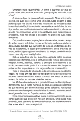 O PROBLEMA DA DOR
29
Emerson dizia igualmente: “A alma é superior ao que se
pode saber dela e mais sábia do que qualquer uma de suas
obras”.
A alma se liga, na sua essência, à grande Alma universal e
eterna, da qual ela é como uma vibração. Essa origem e essa
participação da divina natureza explicam as necessidades
irresistíveis do Espírito evoluído: necessidade de infinito, de jus-
tiça, de luz, necessidade de sondar todos os mistérios, de saciar
a sede nos mananciais vivos e inesgotáveis, cuja existência ele
pressente, mas não chega a descobrir no plano de suas vidas
terrestres.
Daí provêm nossas aspirações mais elevadas, nosso desejo
de saber nunca satisfeito, nosso sentimento do belo e do bem;
daí as luzes súbitas que iluminam de tempos em tempos as tre-
vas da existência, e esses pressentimentos, essa previsão do
futuro, relâmpagos fugitivos no abismo do tempo, que brilham às
vezes para algumas inteligências.
Sob a superfície do eu, superfície agitada pelos desejos,
esperanças e temores, está o santuário onde reina a consciência
integral, calma, pacífica, serena, o princípio da sabedoria e da
razão, de que a maior parte dos homens tem consciência apenas
pelas surdas impulsões ou por vagos reflexos pressentidos.
Todo o segredo da felicidade e da perfeição está na identifi-
cação, na fusão em nós desses dois planos ou focos psíquicos.
No seu desconhecimento reside a causa de todos os nossos
males, de todas as nossas misérias morais.
Na Crítica da razão pura, o grande filósofo de Koenigsberg*
demonstrou que a razão humana, ou seja, essa razão superficial
de que falamos, por si mesma nada pode perceber, nada pode
provar do que diz respeito às realidades do mundo transcendental,
às origens da vida, ao Espírito, à alma, a Deus.
Essa argumentação nos leva lógica e necessariamente a esta
conseqüência: que existe em nós um princípio, uma razão mais
profunda, que, por meio da revelação interior, nos inicia nas verda-
des e nas leis do mundo espiritual.
* O grande filósofo a que o autor se refere é Emmanuel Kant (1724-1804) (N.E.).
 