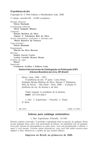 2
O problema da dor
Copyright by © Petit Editora e Distribuidora Ltda. 2000
1a
- edição: setembro/00 - 10.000 exemplares
Direção editorial:
Flávio Machado
Coordenação editorial:
Sílvia Sampaio Ribeiro
Tradução:
Renata Barboza da Silva
Simone T. Nakamura Bele da Silva
Textos doutrinários conferidos e anotados por:
Mário Rasteiro da Fonseca
Capa (criação):
Flávio Machado
Diagramação:
Marcio da Silva Barreto
Revisão:
Sandra Garcia Cortes
Leticia Castello Branco Braun
Fotolito da capa:
Diarte
Impressão:
Cromosete Gráfica e Editora Ltda.
Índices para catálogo sistemático:
1. Dor: Espiritismo: Filosofia 133.901
Direitos autorais reservados. É proibida a reprodução total ou parcial, de qualquer forma
ou por qualquer meio, salvo com autorização da editora. Ao reproduzir este ou qualquer
livro pelo sistema de fotocopiadora ou outro meio, você está prejudicando a editora, o
autor e você mesmo. Existem outras alternativas, caso você não tenha recursos para
adquirir a obra. Informe-se, é melhor do que assumir débitos.
Impresso no Brasil, na primavera de 2000.
Dados Internacionais de Catalogação na Publicação (CIP)
(Câmara Brasileira do Livro, SP, Brasil)
Denis, Léon, 1846 - 1927.
O problema da dor: 3ª parte / Léon Denis;
[tradução Renata Barboza da Silva, Simone T. Nakamura
Bele da Silva]. – São Paulo : Petit, 2000. – (Coleção O
problema do ser, do destino e da dor)
Título original: Le problème de la douleur.
ISBN 85-7253-066-5
1. Dor 2. Espiritismo – Filosofia I. Título.
II. Série.
00-1419 CDD–133.901
 
