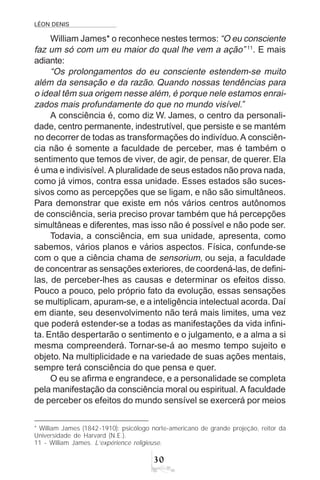 LÉON DENIS
30
William James* o reconhece nestes termos: “O eu consciente
faz um só com um eu maior do qual lhe vem a ação” 11
. E mais
adiante:
“Os prolongamentos do eu consciente estendem-se muito
além da sensação e da razão. Quando nossas tendências para
o ideal têm sua origem nesse além, é porque nele estamos enrai-
zados mais profundamente do que no mundo visível.”
A consciência é, como diz W. James, o centro da personali-
dade, centro permanente, indestrutível, que persiste e se mantém
no decorrer de todas as transformações do indivíduo. A consciên-
cia não é somente a faculdade de perceber, mas é também o
sentimento que temos de viver, de agir, de pensar, de querer. Ela
é uma e indivisível. A pluralidade de seus estados não prova nada,
como já vimos, contra essa unidade. Esses estados são suces-
sivos como as percepções que se ligam, e não são simultâneos.
Para demonstrar que existe em nós vários centros autônomos
de consciência, seria preciso provar também que há percepções
simultâneas e diferentes, mas isso não é possível e não pode ser.
Todavia, a consciência, em sua unidade, apresenta, como
sabemos, vários planos e vários aspectos. Física, confunde-se
com o que a ciência chama de sensorium, ou seja, a faculdade
de concentrar as sensações exteriores, de coordená-las, de defini-
las, de perceber-lhes as causas e determinar os efeitos disso.
Pouco a pouco, pelo próprio fato da evolução, essas sensações
se multiplicam, apuram-se, e a inteligência intelectual acorda. Daí
em diante, seu desenvolvimento não terá mais limites, uma vez
que poderá estender-se a todas as manifestações da vida infini-
ta. Então despertarão o sentimento e o julgamento, e a alma a si
mesma compreenderá. Tornar-se-á ao mesmo tempo sujeito e
objeto. Na multiplicidade e na variedade de suas ações mentais,
sempre terá consciência do que pensa e quer.
O eu se afirma e engrandece, e a personalidade se completa
pela manifestação da consciência moral ou espiritual. A faculdade
de perceber os efeitos do mundo sensível se exercerá por meios
* William James (1842-1910): psicólogo norte-americano de grande projeção, reitor da
Universidade de Harvard (N.E.).
11 - William James. L’expérience religieuse.
 