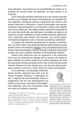 O PROBLEMA DA DOR
31
mais elevados. Converter-se-á na possibilidade de sentir as vi-
brações do mundo moral, de distinguir as suas causas e as
suas leis.
É por meio dos sentidos interiores que o ser humano percebe
os fatos e as verdades da ordem transcendental. Os sentidos físi-
cos enganam; distinguem apenas a aparência das coisas e não
seriam nada sem o sensorium, a sede da sensação, que agrupa,
centraliza suas percepções e as transmite à alma; essa registra
tudo e tira o efeito útil, mas abaixo desse sensorium superficial há
um outro mais profundo, que distingue e considera as regras e as
coisas do mundo metafísico. É esse sentido profundo, desconhe-
cido, inutilizado pela maioria dos homens, que certos experi-
mentadores designaram sob o nome de consciência subliminal*.
A maioria das grandes descobertas foi apenas a confirma-
ção, na ordem física, das idéias percebidas pela intuição ou pelo
sentido íntimo. Por exemplo, Newton tinha concebido havia muito
tempo a teoria da atração universal, quando a queda de uma maçã
revelou aos seus sentidos materiais a demonstração objetiva.
Assim como existe em nós um organismo e um sensorium
físico que nos colocam em relação com os seres e as coisas do
plano material, do mesmo modo há um sentido espiritual, por meio
do qual certos homens penetram, já em vida, no domínio do mundo
invisível. Depois da morte, desde que o véu da carne tenha caído,
esse sentido se tornará o centro único de nossas percepções.
É na extensão e na liberação crescente
desse sentido espiritual que está a lei de
nossa evolução psíquica, a renovação do
ser, o segredo de sua iluminação interior e
progressiva. Por ele nos desapegamos do
relativo e do ilusório, de todas as contingên-
cias materiais, para nos vincularmos cada
vez mais ao imutável e absoluto.
* Subliminal ou subliminar: nesse caso, abaixo do limiar,
abaixo de um patamar. Inferior.
Em psicologia diz-se que um estímulo é subliminar quando
não é suficientemente intenso para que dele o indivíduo
tome conhecimento, e que só à custa de muitas repetições
é que se alcança o efeito desejado. É um dos recursos
usados em propaganda (N.E.).
Isaac Newton (1642-1727):
matemático, físico e astrônomo
inglês. Até o momento presente,
as leis da física que tratam da
mecânica celeste, a gravitação
planetária, baseiam-se nas suas
descobertas. Deixou trabalhos
importantíssimos também no
campo da óptica e da geome-
tria. Seu nome está entre o dos
grandes gênios da humanidade.
 