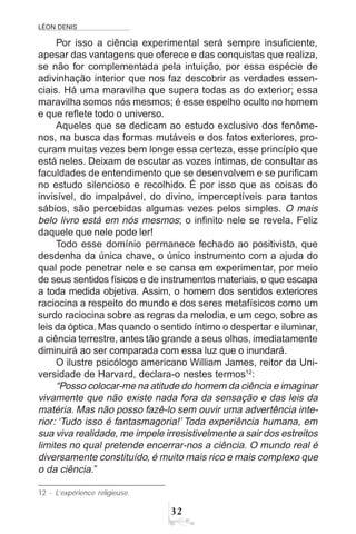 LÉON DENIS
32
Por isso a ciência experimental será sempre insuficiente,
apesar das vantagens que oferece e das conquistas que realiza,
se não for complementada pela intuição, por essa espécie de
adivinhação interior que nos faz descobrir as verdades essen-
ciais. Há uma maravilha que supera todas as do exterior; essa
maravilha somos nós mesmos; é esse espelho oculto no homem
e que reflete todo o universo.
Aqueles que se dedicam ao estudo exclusivo dos fenôme-
nos, na busca das formas mutáveis e dos fatos exteriores, pro-
curam muitas vezes bem longe essa certeza, esse princípio que
está neles. Deixam de escutar as vozes íntimas, de consultar as
faculdades de entendimento que se desenvolvem e se purificam
no estudo silencioso e recolhido. É por isso que as coisas do
invisível, do impalpável, do divino, imperceptíveis para tantos
sábios, são percebidas algumas vezes pelos simples. O mais
belo livro está em nós mesmos; o infinito nele se revela. Feliz
daquele que nele pode ler!
Todo esse domínio permanece fechado ao positivista, que
desdenha da única chave, o único instrumento com a ajuda do
qual pode penetrar nele e se cansa em experimentar, por meio
de seus sentidos físicos e de instrumentos materiais, o que escapa
a toda medida objetiva. Assim, o homem dos sentidos exteriores
raciocina a respeito do mundo e dos seres metafísicos como um
surdo raciocina sobre as regras da melodia, e um cego, sobre as
leis da óptica. Mas quando o sentido íntimo o despertar e iluminar,
a ciência terrestre, antes tão grande a seus olhos, imediatamente
diminuirá ao ser comparada com essa luz que o inundará.
O ilustre psicólogo americano William James, reitor da Uni-
versidade de Harvard, declara-o nestes termos12
:
“Posso colocar-me na atitude do homem da ciência e imaginar
vivamente que não existe nada fora da sensação e das leis da
matéria. Mas não posso fazê-lo sem ouvir uma advertência inte-
rior: ‘Tudo isso é fantasmagoria!’ Toda experiência humana, em
sua viva realidade, me impele irresistivelmente a sair dos estreitos
limites no qual pretende encerrar-nos a ciência. O mundo real é
diversamente constituído, é muito mais rico e mais complexo que
o da ciência.”
12 - L’expérience religieuse.
 