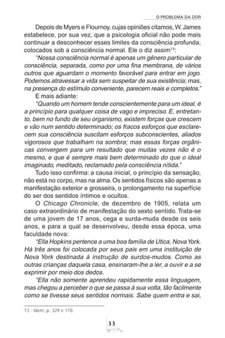 O PROBLEMA DA DOR
33
Depois de Myers e Flournoy, cujas opiniões citamos,W.James
estabelece, por sua vez, que a psicologia oficial não pode mais
continuar a desconhecer esses limites da consciência profunda,
colocados sob a consciência normal. Ele o diz assim13
:
“Nossa consciência normal é apenas um gênero particular de
consciência, separada, como por uma fina membrana, de vários
outros que aguardam o momento favorável para entrar em jogo.
Podemos atravessar a vida sem suspeitar de sua existência; mas,
na presença do estímulo conveniente, parecem reais e completos.”
E mais adiante:
“Quando um homem tende conscientemente para um ideal, é
a princípio para qualquer coisa de vago e impreciso. E, entretan-
to, bem no fundo de seu organismo, existem forças que crescem
e vão num sentido determinado; os fracos esforços que esclare-
cem sua consciência suscitam esforços subconscientes, aliados
vigorosos que trabalham na sombra; mas essas forças orgâni-
cas convergem para um resultado que muitas vezes não é o
mesmo, e que é sempre mais bem determinado do que o ideal
imaginado, meditado, reclamado pela consciência nítida.”
Tudo isso confirma: a causa inicial, o princípio da sensação,
não está no corpo, mas na alma. Os sentidos físicos são apenas a
manifestação exterior e grosseira, o prolongamento na superfície
do ser dos sentidos íntimos e ocultos.
O Chicago Chronicle, de dezembro de 1905, relata um
caso extraordinário de manifestação do sexto sentido. Trata-se
de uma jovem de 17 anos, cega e surda-muda desde os seis
anos, e para a qual se desenvolveu, desde essa época, uma
faculdade nova:
“Ella Hopkins pertence a uma boa família de Utica, NovaYork.
Há três anos foi colocada por seus pais em uma instituição de
Nova York destinada à instrução de surdos-mudos. Como as
outras crianças daquela casa, ensinaram-lhe a ler, a ouvir e a se
exprimir por meio dos dedos.
“Ella não somente aprendeu rapidamente essa linguagem,
mas chegou a perceber o que se passa à sua volta, tão facilmente
como se tivesse seus sentidos normais. Sabe quem entra e sai,
13 - Idem, p. 329 e 178.
 