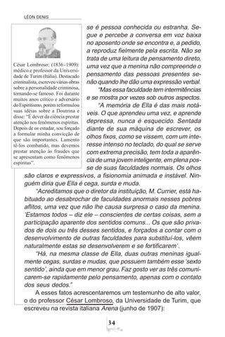 LÉON DENIS
34
se é pessoa conhecida ou estranha. Se-
gue e percebe a conversa em voz baixa
no aposento onde se encontra e, a pedido,
a reproduz fielmente pela escrita. Não se
trata de uma leitura de pensamento direto,
uma vez que a menina não compreende o
pensamento das pessoas presentes se-
não quando lhe dão uma expressão verbal.
“Mas essa faculdade tem intermitências
e se mostra por vezes sob outros aspectos.
“A memória de Ella é das mais notá-
veis. O que aprendeu uma vez, e aprende
depressa, nunca é esquecido. Sentada
diante de sua máquina de escrever, os
olhos fixos, como se vissem, com um inte-
resse intenso no teclado, do qual se serve
com extrema precisão, tem toda a aparên-
cia de uma jovem inteligente, em plena pos-
se de suas faculdades normais. Os olhos
são claros e expressivos, a fisionomia animada e instável. Nin-
guém diria que Ella é cega, surda e muda.
“Acreditamos que o diretor da instituição, M. Currier, está ha-
bituado ao desabrochar de faculdades anormais nesses pobres
aflitos, uma vez que não lhe causa surpresa o caso da menina.
‘Estamos todos – diz ele – conscientes de certas coisas, sem a
participação aparente dos sentidos comuns... Os que são priva-
dos de dois ou três desses sentidos, e forçados a contar com o
desenvolvimento de outras faculdades para substituí-los, vêem
naturalmente estas se desenvolverem e se fortificarem’.
“Há, na mesma classe de Ella, duas outras meninas igual-
mente cegas, surdas e mudas, que possuem também esse ‘sexto
sentido’, ainda que em menor grau.Faz gosto ver as três comuni-
carem-se rapidamente pelo pensamento, apenas com o contato
dos seus dedos.”
A esses fatos acrescentaremos um testemunho de alto valor,
o do professor César Lombroso, da Universidade de Turim, que
escreveu na revista italiana Arena (junho de 1907):
César Lombroso: (1836-1909):
médico e professor da Universi-
dade de Turim (Itália). Destacado
criminalista,escreveuváriasobras
sobre a personalidade criminosa,
tornando-se famoso. Foi durante
muitos anos crítico e adversário
doEspiritismo,porém reformulou
suas idéias sobre a Doutrina e
disse: “É dever da ciência prestar
atenção nos fenômenos espíritas.
Depois de os estudar, sou forçado
a formular minha convicção de
que são importantes. Lamento
tê-los combatido, mas devemos
prestar atenção às fraudes que
se apresentam como fenômenos
espíritas”.
 