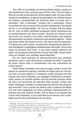 O PROBLEMA DA DOR
35
“Em 1891 eu me debati, em minha prática médica, contra um
dos fenômenos mais curiosos que já tinha visto. Tive de tratar a
filha de um alto funcionário de minha cidade natal, em que subita-
mente se manifestara, na época da puberdade, um violento acesso
de histeria, acompanhado de sintomas para os quais nem a
patologia* nem a fisiologia** podiam dar a explicação. Havia
momentos em que os seus olhos perdiam totalmente a faculdade
de ver, e, em compensação, ‘via’ com os ouvidos. Ela era capaz
de ‘ler’ com os olhos vendados quaisquer linhas impressas que
se apresentassem aos seus ouvidos. Quando se colocava uma
lupa entre seu ouvido e a luz solar, experimentava uma espécie
de queimadura nos olhos; exclamava que queriam cegá-la... Ainda
que esses fatos não fossem novos, não eram menos singulares.
Confesso que, pelo menos, me pareciam inexplicáveis pelas teo-
rias fisiológicas e patológicas estabelecidas até então. Uma única
coisa me parecia bem clara: é que esse estado colocava em
ação, numa pessoa inteiramente normal até então, forças estra-
nhas em relação com sentidos desconhecidos.”
Eis um outro exemplo de desenvolvimento dos sentidos
psíquicos, para o qual chamamos a atenção do leitor. A pessoa
de quem vamos falar é considerada uma das maravilhas da
nossa época14
.
Helen Keller é também uma menina cega, surda e muda. Ela
possui na aparência apenas o sentido do toque para se comuni-
car com o mundo exterior. E, entretanto, pode conversar em três
línguas com seus visitantes; sua bagagem intelectual é conside-
rável; possui um sentido estético que lhe permite apreciar obras
de arte e as harmonias da natureza. Pelo simples contato das
mãos, distingue o caráter e a disposição de espírito das pessoas
que encontra. Com a ponta dos dedos colhe a palavra nos lábios
e lê nos livros apalpando as letras grafadas especialmente im-
pressas para ela (método braile). Ela se eleva à concepção das
coisas mais abstratas, e sua consciência se ilumina com a clari-
dade que tira das profundezas de sua alma.
* Patologia: ramo da medicina que se ocupa da natureza e das modificações estruturais
e funcionais produzidas pela doença no organismo (N.E.).
** Fisiologia: parte da biologia que investiga as funções orgânicas, processos ou ativida-
des vitais, como o crescimento, a nutrição, a respiração, etc. (N.E.).
14 - Ver a obra de Gérard Harry sobre Helen Keller.
 