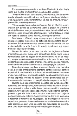 LÉON DENIS
36
Escutemos o que nos diz a senhora Maeterlinck, depois da
visita que lhe fez em Wrentham, nos Estados Unidos:
“Helen Keller é um ser superior; vê-se sua razão tão equili-
brada, tão poderosa e tão sã, sua inteligência tão clara e tão bela,
que o problema logo se transforma. Já não se procura ser com-
preendido, mas compreender.
“Helen possui profundos conhecimentos de álgebra, mate-
mática, um pouco de astronomia, latim e grego; lê Molière e
Anatole France e se exprime no idioma deles; também lê Goethe,
Schiller, Heine em alemão, Shakespeare, Rudyard Kipling, Wells
em inglês e escreve como filósofa, psicóloga e poetisa.”
Seu biógrafo, Gérard Harry, assegura que a intensidade de
suas percepções lhe confere as aptidões de uma leitora de pen-
samento. Evidentemente nos encontramos diante de um ser
muito evoluído, de volta à cena do mundo com tudo o que adqui-
riu nos séculos percorridos.
O caso de Helen prova que, por trás dos órgãos atrofiados
momentaneamente, existe uma consciência desde muito tempo
familiarizada com as noções do mundo exterior. Há aí, ao mes-
mo tempo, uma demonstração das vidas anteriores da alma e da
existência de seus sentidos próprios, independentes da matéria,
dominando-a e sobrevivendo a toda desagregação corporal.
Para desenvolver, purificar a percepção de uma maneira
geral, é preciso primeiramente acordar o sentido interior, o sentido
espiritual. A mediunidade nos demonstra que há seres humanos
muito mais dotados, em relação à visão e audição interiores, que
certos Espíritos vivendo no espaço, e cujas percepções são ex-
tremamente limitadas em conseqüência da sua pouca evolução.
Quanto mais os pensamentos e os atos são puros e desinte-
ressados, em uma palavra, quanto mais a vida espiritual é inten-
sa e predomina sobre a vida física, mais os sentidos interiores
crescem. O véu que nos esconde o mundo fluídico torna-se trans-
parente e, por trás dele, a alma percebe um maravilhoso conjunto
de harmonias e de belezas.Ao mesmo tempo, torna-se mais apta
a recolher e transmitir as revelações, as inspirações dos seres
superiores, porque o desenvolvimento dos sentidos internos coin-
cide geralmente com uma extensão das faculdades do Espírito,
com uma atração mais enérgica das radiações etéreas.
 