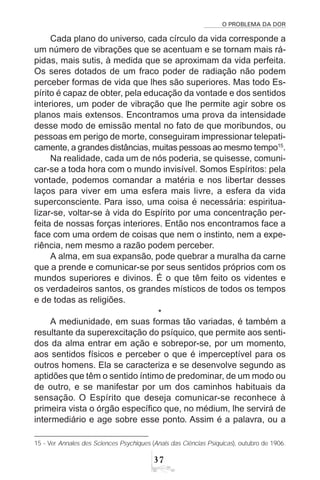 O PROBLEMA DA DOR
37
Cada plano do universo, cada círculo da vida corresponde a
um número de vibrações que se acentuam e se tornam mais rá-
pidas, mais sutis, à medida que se aproximam da vida perfeita.
Os seres dotados de um fraco poder de radiação não podem
perceber formas de vida que lhes são superiores. Mas todo Es-
pírito é capaz de obter, pela educação da vontade e dos sentidos
interiores, um poder de vibração que lhe permite agir sobre os
planos mais extensos. Encontramos uma prova da intensidade
desse modo de emissão mental no fato de que moribundos, ou
pessoas em perigo de morte, conseguiram impressionar telepati-
camente, a grandes distâncias, muitas pessoas ao mesmo tempo15
.
Na realidade, cada um de nós poderia, se quisesse, comuni-
car-se a toda hora com o mundo invisível. Somos Espíritos: pela
vontade, podemos comandar a matéria e nos libertar desses
laços para viver em uma esfera mais livre, a esfera da vida
superconsciente. Para isso, uma coisa é necessária: espiritua-
lizar-se, voltar-se à vida do Espírito por uma concentração per-
feita de nossas forças interiores. Então nos encontramos face a
face com uma ordem de coisas que nem o instinto, nem a expe-
riência, nem mesmo a razão podem perceber.
A alma, em sua expansão, pode quebrar a muralha da carne
que a prende e comunicar-se por seus sentidos próprios com os
mundos superiores e divinos. É o que têm feito os videntes e
os verdadeiros santos, os grandes místicos de todos os tempos
e de todas as religiões.
*
A mediunidade, em suas formas tão variadas, é também a
resultante da superexcitação do psíquico, que permite aos senti-
dos da alma entrar em ação e sobrepor-se, por um momento,
aos sentidos físicos e perceber o que é imperceptível para os
outros homens. Ela se caracteriza e se desenvolve segundo as
aptidões que têm o sentido íntimo de predominar, de um modo ou
de outro, e se manifestar por um dos caminhos habituais da
sensação. O Espírito que deseja comunicar-se reconhece à
primeira vista o órgão específico que, no médium, lhe servirá de
intermediário e age sobre esse ponto. Assim é a palavra, ou a
15 - Ver Annales des Sciences Psychiques (Anais das Ciências Psíquicas), outubro de 1906.
 