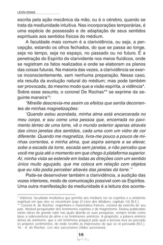 LÉON DENIS
38
escrita pela ação mecânica da mão, ou é o cérebro, quando se
trata da mediunidade intuitiva. Nas incorporações temporárias, é
uma espécie de possessão e de adaptação de seus sentidos
espirituais aos sentidos físicos do médium.
A faculdade mais comum é a clarividência, ou seja, a per-
cepção, estando os olhos fechados, do que se passa ao longe,
seja no tempo, seja no espaço, no passado ou no futuro. É a
penetração do Espírito do clarividente nos meios fluídicos, onde
se registram os fatos realizados e onde se elaboram os planos
das coisas futuras. Na maioria das vezes, a clarividência se exer-
ce inconscientemente, sem nenhuma preparação. Nesse caso,
ela resulta da evolução natural do médium; mas pode também
ser provocada, do mesmo modo que a visão espírita, a vidência*.
Sobre esse assunto, o coronel De Rochas** se exprime da se-
guinte maneira16
:
“Mireille descrevia-me assim os efeitos que sentia decorren-
tes de minhas magnetizações:
‘Quando estou acordada, minha alma está encarcerada no
meu corpo, e sou como uma pessoa que, encerrada no pavi-
mento térreo de uma torre, vê o mundo exterior apenas através
das cinco janelas dos sentidos, cada uma com um vidro de cor
diferente. Quando me magnetiza, livra-me pouco a pouco de mi-
nhas correntes, e minha alma, que aspira sempre a se elevar,
sobe a escada da torre, escada sem janelas, e não percebo que
você me guia até o momento em que chego à plataforma superior.
Aí, minha vista se estende em todas as direções com um sentido
único muito aguçado, que me coloca em relação com objetos
que eu não podia perceber através das janelas da torre.’”
Pode-se desenvolver também a clarividência, a audição das
vozes interiores, modo de comunicação possível com os Espíritos.
Uma outra manifestação da mediunidade é a leitura dos aconte-
* Vidência: faculdade mediúnica que permite aos médiuns ver os espíritos e o ambiente
espiritual em que eles se encontram (veja O Livro dos Médiuns, capítulo 14) (N.E.).
** Coronel A. de Rochas: engenheiro e matemático francês, coronel do exército de seu
país. Notável pesquisador dos fenômenos espíritas e do magnetismo. Deixou publicadas
várias obras de grande valor nas quais aborda as suas pesquisas, sempre tendo como
base a sobrevivência da alma e os fenômenos anímicos. A propósito, a palavra anímico
deriva de animismo, que é um fenômeno psíquico pelo qual a pessoa leva ao passado
os próprios sentimentos, de onde recolhe as impressões de que se vê possuída (N.E.).
16 - A. de Rochas. Les vies successives (Vidas sucessivas).
 