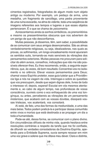 O PROBLEMA DA DOR
39
cimentos registrados, fotografados de algum modo num objeto
antigo ou moderno. Por exemplo, um pedaço de arma, uma
medalha, um fragmento de sarcófago, uma pedra proveniente
de uma ruína evocarão, na alma do vidente, toda uma seqüência de
imagens referentes aos tempos e lugares a que esses objetos
pertenceram. É o que se chama de psicometria.
Acrescentamos ainda os sonhos simbólicos, os premonitórios
e mesmo os pressentimentos obscuros que nos advertem de
um perigo de que não desconfiamos.
Muitas pessoas, já dissemos, têm, sem saber, a possibilidade
de se comunicar com seus amigos desencarnados. São as almas
verdadeiramente religiosas, ou seja, idealizadoras, nas quais as
provas, os sofrimentos, um longo encadeamento moral apuraram
os sentidos sutis, tornando-as mais sensíveis às vibrações dos
pensamentos exteriores. Muitas pessoas me procuram para soli-
citar do além avisos, conselhos, indicações que não me são pos-
síveis oferecer-lhes. Eu lhes recomendo, então, a seguinte expe-
riência, que, às vezes, dá bom resultado.Concentrai-vos no isola-
mento e no silêncio. Elevai vossos pensamentos para Deus;
chamai vosso Espírito protetor, esse guia tutelar que a Providên-
cia liga a nós na viagem da vida. Interrogai-o sobre as questões
que vos preocupam, desde que sejam dignas dele, livres de todo
o interesse vil; depois, esperai! Escutai em vós mesmos atenta-
mente e, ao cabo de algum tempo, nas profundezas de vossa
consciência, ouvireis como o eco enfraquecido de uma voz lon-
gínqua, ou antes, percebereis as vibrações de um pensamento
misterioso, que acabará com as vossas dúvidas, dissipará vos-
sas tristezas, vos acalentará, vos consolará.
Aí está, de fato, uma das formas da mediunidade, e uma das
mais belas.Todos podem praticá-la e participar dessa comunhão
entre vivos e mortos que está destinada a se propagar um dia a
toda a humanidade.
Pode-se até, dessa forma, se comunicar com o plano divino.
Em circunstâncias difíceis de minha vida, quando hesitava entre
resoluções contrárias a respeito da tarefa que me foi confiada,
de difundir as verdades consoladoras da Doutrina Espírita, ape-
lando para a Entidade Suprema, ouvia sempre ressoar em mim
uma voz grave e solene que me ditava meu dever. Clara e distinta,
 