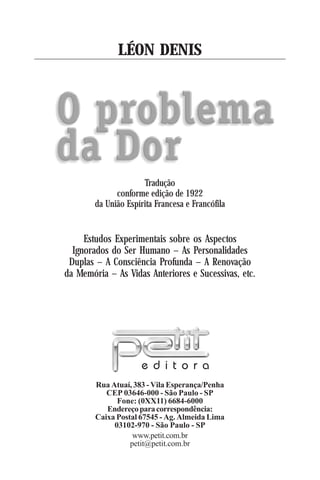 3
Rua Atuaí, 383 - Vila Esperança/Penha
CEP 03646-000 - São Paulo - SP
Fone: (0XX11) 6684-6000
Endereçoparacorrespondência:
Caixa Postal 67545 - Ag. Almeida Lima
03102-970 - São Paulo - SP
www.petit.com.br
petit@petit.com.br
e d i t o r a
LÉON DENIS
Estudos Experimentais sobre os Aspectos
Ignorados do Ser Humano – As Personalidades
Duplas – A Consciência Profunda – A Renovação
da Memória – As Vidas Anteriores e Sucessivas, etc.
Tradução
conforme edição de 1922
da União Espírita Francesa e Francófila
 