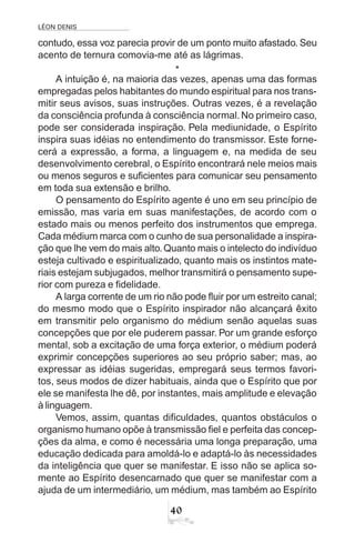 LÉON DENIS
40
contudo, essa voz parecia provir de um ponto muito afastado. Seu
acento de ternura comovia-me até as lágrimas.
*
A intuição é, na maioria das vezes, apenas uma das formas
empregadas pelos habitantes do mundo espiritual para nos trans-
mitir seus avisos, suas instruções. Outras vezes, é a revelação
da consciência profunda à consciência normal. No primeiro caso,
pode ser considerada inspiração. Pela mediunidade, o Espírito
inspira suas idéias no entendimento do transmissor. Este forne-
cerá a expressão, a forma, a linguagem e, na medida de seu
desenvolvimento cerebral, o Espírito encontrará nele meios mais
ou menos seguros e suficientes para comunicar seu pensamento
em toda sua extensão e brilho.
O pensamento do Espírito agente é uno em seu princípio de
emissão, mas varia em suas manifestações, de acordo com o
estado mais ou menos perfeito dos instrumentos que emprega.
Cada médium marca com o cunho de sua personalidade a inspira-
ção que lhe vem do mais alto.Quanto mais o intelecto do indivíduo
esteja cultivado e espiritualizado, quanto mais os instintos mate-
riais estejam subjugados, melhor transmitirá o pensamento supe-
rior com pureza e fidelidade.
A larga corrente de um rio não pode fluir por um estreito canal;
do mesmo modo que o Espírito inspirador não alcançará êxito
em transmitir pelo organismo do médium senão aquelas suas
concepções que por ele puderem passar. Por um grande esforço
mental, sob a excitação de uma força exterior, o médium poderá
exprimir concepções superiores ao seu próprio saber; mas, ao
expressar as idéias sugeridas, empregará seus termos favori-
tos, seus modos de dizer habituais, ainda que o Espírito que por
ele se manifesta lhe dê, por instantes, mais amplitude e elevação
à linguagem.
Vemos, assim, quantas dificuldades, quantos obstáculos o
organismo humano opõe à transmissão fiel e perfeita das concep-
ções da alma, e como é necessária uma longa preparação, uma
educação dedicada para amoldá-lo e adaptá-lo às necessidades
da inteligência que quer se manifestar. E isso não se aplica so-
mente ao Espírito desencarnado que quer se manifestar com a
ajuda de um intermediário, um médium, mas também ao Espírito
 