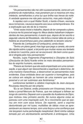 LÉON DENIS
42
“Os pensamentos não me vêm sucessivamente, como em um
problema de matemática, mas penetram por si mesmos em meu
intelecto, semelhantes a uma luz que brilha nas trevas da noite.
A verdade aparece-me não pelo raciocínio, mas pela intuição.”
A rapidez com a qual Walter Scott, o bardo d’Aven, escrevia
seus romances, causava espanto aos seus contemporâneos. Eis
a explicação que ele dá de si mesmo:
“Vinte vezes iniciei o trabalho, depois de ter composto o plano,
e nunca me foi possível segui-lo.Meus dedos trabalham indepen-
dentes de meu pensamento; é assim que, depois de ter escrito o
segundo volume de Woodstock, não tinha a menor idéia de como a
história se encaminhava para uma catástrofe no terceiro volume.”
Falando de L’antiquaire (O antiquário), ainda disse:
“Tenho um plano geral; mas logo que pego a caneta, ela corre
tão rápida sobre o papel, a tal ponto que muitas vezes sou tentado
a deixá-la ir sozinha, para ver se escreverá tão bem como quan-
do é dirigida pelo meu pensamento.”
Novalis, cujos Fragments (Fragmentos) e Disciples de Saïs
(Discípulos de Saïs) ficarão entre os mais elevados pensamen-
tos do espírito humano, escreveu:
“Parece ao homem que ele está empenhado em uma conver-
sação, e que algum ser desconhecido e espiritual o determina, de
uma maneira maravilhosa, a desenvolver os pensamentos mais
evidentes. Essa entidade deve ser superior e homogênea, pois
se coloca em relação ao homem de uma maneira que não é
possível a um ser submisso aos fenômenos.”
Lembremos também a célebre inspiração de Jean-Jacques
Rousseau descrita por ele próprio:
“Eu ia ver Diderot, então prisioneiro em Vincennes; tinha no
bolso o jornal Mercure de France, que me coloquei a folhear ao
longo do caminho.Deparei com a questão da Academia de Dijon,
que motivou meu primeiro escrito. Se nunca alguma coisa se
pareceu com uma inspiração sutil, foi o movimento que se ope-
rou em mim com essa leitura. De repente, senti o espírito
deslumbrado por mil luzes; multidões de idéias vivas se apre-
sentavam ao mesmo tempo, com uma força e uma confiança que
me lançaram numa perturbação inexplicável. Senti minha cabeça
tomada por um atordoamento semelhante à embriaguez. Uma
 