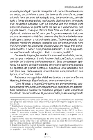 O PROBLEMA DA DOR
43
violenta palpitação oprimia meu peito; não podendo mais respirar
ao andar, encostei-me a uma das árvores da avenida, e passei
ali meia hora em uma tal agitação que, ao levantar-me, percebi
toda a frente de meu paletó molhada de lágrimas sem ter notado
que houvesse chorado. Oh! Se alguma vez me tivesse sido
possível escrever a quarta parte do que vi e experimentei sob
aquela árvore, com que clareza teria feito ver todas as contra-
dições do sistema social, com que força teria exposto todos os
abusos de nossas instituições; com que simplicidade teria demons-
trado que o homem é naturalmente bom...Tudo o que pude reter
daquela massa de grandes verdades que em um quarto de hora
me iluminaram foi facilmente disseminado em meus três princi-
pais escritos, a saber: este primeiro discurso*, o Da desigualda-
de, e o Tratado da educação...Todo o resto foi perdido.”
O caso de inspiração mediúnica mais extraordinária, talvez,
dos tempos modernos, é o de Andrew Jackson Davis, chamado
também de “o vidente de Poughkeepsie”. Esse personagem apa-
receu na aurora do espiritualismo americano como uma espécie
de apóstolo de grande destaque. Graças a uma faculdade que
não teve rival, pôde exercer uma influência excepcional em sua
época, nos Estados Unidos.
Retiramos os seguintes detalhes da obra da senhora Emma
Harding, intitulada: Espiritualismo americano moderno**:
“Com 15 anos, o jovem Davis tornou-se, primeiramente, céle-
bre em NovaYork e em Connecticut por sua habilidade em diagnos-
ticar doenças e prescrever remédios, graças a uma espantosa
faculdade de clarividência. O jovem curador possuía um grau de
* Este primeiro discurso: refere-se ao Discurso, texto em que o filósofo discute a questão
se o progresso das ciências e das artes contribuiu para corromper ou depurar os costu-
mes (N.E.).
** Espiritualismo americano moderno: começou em Hydesville (EUA) com as irmãs Fox,
Margaret (14 anos) e Kate (11 anos), partindo dos fenômenos ocorridos em 1848.
O Espiritismo iniciou-se com as mesas falantes com Allan Kardec (1853) em Paris,
embora 50 anos antes o senhor Charles Renard, também francês, mantinha conversa-
ções com os Espíritos, e das mesas falantes se têm notícias em todos os povos desde
a China milenar.
O espiritualismo trata das manifestações da alma ou do Espírito de forma teórica,
dogmática, e para tanto vale-se de elementos de todas as áreas do conhecimento, por
isso fez várias escolas ou correntes de opiniões.
O Espiritismo (Doutrina Espírita) demonstra essas mesmas manifestações positivamente,
comprovando-as, como o faz qualquer ciência (veja O Livro dos Médiuns, parte segun-
da, capítulo 2, item 60) (N.E.).
 