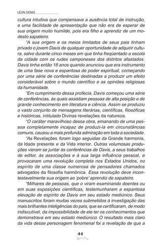 LÉON DENIS
44
cultura intuitiva que compensava a ausência total de instrução,
e uma facilidade de apresentação que não era de esperar de
sua origem muito humilde, pois era filho e aprendiz de um mo-
desto sapateiro.
“A sua origem e os meios limitados de seus pais tinham
privado o jovem Davis de qualquer oportunidade de adquirir cultu-
ra, salvo durante cinco meses em que tinha freqüentado a escola
da cidade com os rudes camponeses dos distritos afastados.
Davis tinha então 18 anos quando anunciou que era instrumento
de uma fase nova e espantosa de poder espiritual, começando
por uma série de conferências destinadas a produzir um efeito
considerável sobre o mundo científico e as opiniões religiosas
da humanidade.
“Em cumprimento dessa profecia, Davis começou uma série
de conferências, às quais assistiam pessoas de alta posição e de
grande conhecimento em literatura e ciência. Assim se produziu
o vasto conjunto de mensagens literárias, científicas, filosóficas
e históricas, intitulado Divinas revelações da natureza.
“O caráter maravilhoso dessa obra, emanando de uma pes-
soa completamente incapaz de produzi-la em circunstâncias
comuns, causou a mais profunda admiração em toda a sociedade.
“As Revelações foram logo seguidas da Grande harmonia,
da Idade presente e da Vida interior. Outras volumosas produ-
ções vieram se juntar às conferências de Davis, a seus trabalhos
de editor, às associações e à sua larga influência pessoal, e
provocaram uma revolução completa nos Estados Unidos, no
espírito de uma classe numerosa de pensadores chamados
advogados da filosofia harmônica. Essa revolução deve incon-
testavelmente sua origem ao ‘pobre’ aprendiz de sapateiro.
“Milhares de pessoas, que o viram examinando doentes ou
em suas exposições científicas, testemunharam a espantosa
elevação de espírito de Davis em seu estado mediúnico. Seus
manuscritos foram muitas vezes submetidos à investigação das
mais brilhantes inteligências do país, que se certificaram, de modo
indiscutível, da impossibilidade de ele ter os conhecimentos que
demonstrava em seu estado mediúnico. O resultado mais claro
da vida desse personagem fenomenal foi a revelação de que a
 