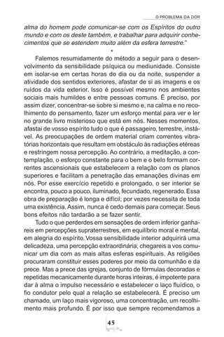 O PROBLEMA DA DOR
45
alma do homem pode comunicar-se com os Espíritos do outro
mundo e com os deste também, e trabalhar para adquirir conhe-
cimentos que se estendem muito além da esfera terrestre.”
*
Falemos resumidamente do método a seguir para o desen-
volvimento da sensibilidade psíquica ou mediunidade. Consiste
em isolar-se em certas horas do dia ou da noite, suspender a
atividade dos sentidos exteriores, afastar de si as imagens e os
ruídos da vida exterior. Isso é possível mesmo nos ambientes
sociais mais humildes e entre pessoas comuns. É preciso, por
assim dizer, concentrar-se sobre si mesmo e, na calma e no reco-
lhimento do pensamento, fazer um esforço mental para ver e ler
no grande livro misterioso que está em nós. Nesses momentos,
afastai de vosso espírito tudo o que é passageiro, terrestre, instá-
vel. As preocupações de ordem material criam correntes vibra-
tórias horizontais que resultam em obstáculo às radiações etéreas
e restringem nossa percepção. Ao contrário, a meditação, a con-
templação, o esforço constante para o bem e o belo formam cor-
rentes ascensionais que estabelecem a relação com os planos
superiores e facilitam a penetração das emanações divinas em
nós. Por esse exercício repetido e prolongado, o ser interior se
encontra, pouco a pouco, iluminado, fecundado, regenerado.Essa
obra de preparação é longa e difícil; por vezes necessita de toda
uma existência.Assim, nunca é cedo demais para começar. Seus
bons efeitos não tardarão a se fazer sentir.
Tudo o que perderdes em sensações de ordem inferior ganha-
reis em percepções supraterrestres, em equilíbrio moral e mental,
em alegria do espírito.Vossa sensibilidade interior adquirirá uma
delicadeza, uma percepção extraordinária; chegareis a vos comu-
nicar um dia com as mais altas esferas espirituais. As religiões
procuraram constituir esses poderes por meio da comunhão e da
prece. Mas a prece das igrejas, conjunto de fórmulas decoradas e
repetidas mecanicamente durante horas inteiras, é impotente para
dar à alma o impulso necessário e estabelecer o laço fluídico, o
fio condutor pelo qual a relação se estabelecerá. É preciso um
chamado, um laço mais vigoroso, uma concentração, um recolhi-
mento mais profundo. É por isso que sempre recomendamos a
 